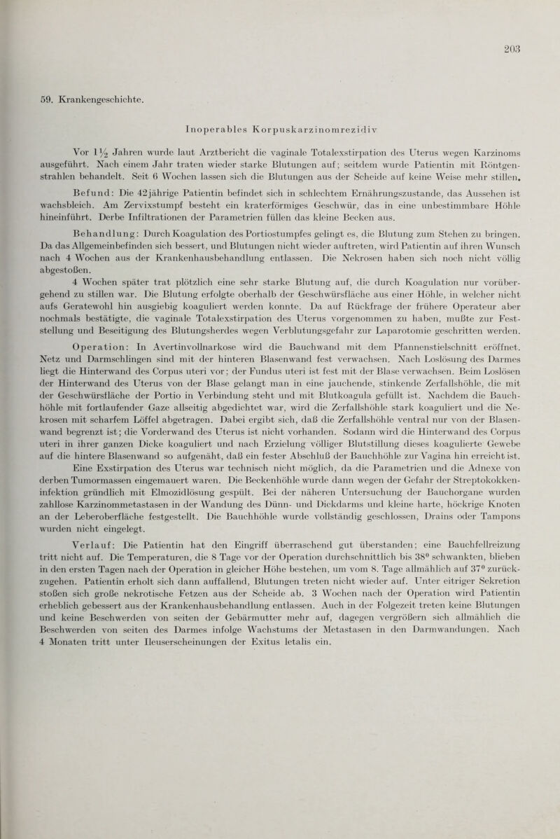 59. Krankengeschichte. Inoperables Korpuskarzinomrezidiv Vor iy2 Jahren wurde laut Arztbericht die vaginale Totalexstirpation des Uterus wegen Karzinoms ausgeführt. Nach einem Jahr traten wieder starke Blutungen auf ; seitdem wurde Patientin mit Röntgen¬ strahlen behandelt. Seit 6 Wochen lassen sich die Blutungen aus der Scheide auf keine Weise mehr stillen. Befund: Die 42jährige Patientin befindet sich in schlechtem Ernährungszustände, das Aussehen ist wachsbleich. Am Zervixstumpf besteht ein kraterförmiges Geschwür, das in eine unbestimmbare Höhle hineinführt. Derbe Infiltrationen der Parametrien füllen das kleine Becken aus. Behandlung: Durch Koagulation des Portiostumpfes gelingt es, die Blutung zum Stehen zu bringen. Da das Allgemeinbefinden sich bessert, und Blutungen nicht wieder auftreten, wird Patientin auf ihren Wunsch nach 4 Wochen aus der Krankenhausbehandlung entlassen. Die Nekrosen haben sich noch nicht völlig abgestoßen. 4 Wochen später trat plötzlich eine sehr starke Blutung auf, die durch Koagulation nur vorüber¬ gehend zu stillen war. Die Blutung erfolgte oberhalb der Geschwürsfläche aus einer Höhle, in welcher nicht aufs Geratewohl hin ausgiebig koaguliert werden konnte. Da auf Rückfrage der frühere Operateur aber nochmals bestätigte, die vaginale Totalexstirpation des Uterus vorgenommen zu haben, mußte zur Fest¬ stellung und Beseitigung des Blutungsherdes wegen Verblutungsgefahr zur Laparotomie geschritten werden. Operation: In Avertinvollnarkose wird die Bauchwand mit dem Pfannenstielschnitt eröffnet. Netz und Darmschlingen sind mit der hinteren Blasenwand fest verwachsen. Nach Loslösung des Darmes liegt die Hinterwand des Corpus uteri vor; der Fundus uteri ist fest mit der Blase verwachsen. Beim Loslösen der Hinterwand des Uterus von der Blase gelangt man in eine jauchende, stinkende Zeriallshöhle, die mit der Geschwürsiläche der Portio in Verbindung steht und mit Blutkoagula gefüllt ist. Nachdem die Bauch¬ höhle mit fortlaufender Gaze allseitig abgedichtet war, wird die Zerfallshöhle stark koaguliert und die Ne¬ krosen mit scharfem Löffel abgetragen. Dabei ergibt sich, daß die Zerfallshöhle ventral nur von der Blasen¬ wand begrenzt ist; die Vorderwand des Uterus ist nicht vorhanden. Sodann wird die Hinterwand des Corpus uteri in ihrer ganzen Dicke koaguliert und nach Erzielung völliger Blutstillung dieses koagulierte Gewebe auf die hintere Blasenwand so aufgenäht, daß ein fester Abschluß der Bauchhöhle zur Vagina hin erreicht ist. Eine Exstirpation des Uterus war technisch nicht möglich, da die Parametrien und die Adnexe von derben Tumormassen eingemauert waren. Die Beckenhöhle wurde dann wegen der Gefahr der Streptokokken¬ infektion gründlich mit Elmozidlösung gespült. Bei der näheren Untersuchung der Bauchorgane wurden zahllose Karzinommetastasen in der Wandung des Dünn- und Dickdarms und kleine harte, höckrige Knoten an der Leberoberfläche festgestellt. Die Bauchhöhle wurde vollständig geschlossen, Drains oder Tampons wurden nicht eingelegt. Verlauf: Die Patientin hat den Eingriff überraschend gut überstanden; eine Bauchfellreizung tritt nicht auf. Die Temperaturen, die 8 Tage vor der Operation durchschnittlich bis 38° schwankten, blieben in den ersten Tagen nach der Operation in gleicher Höhe bestehen, um vom 8. Tage allmählich auf 37° zurück¬ zugehen. Patientin erholt sich dann auffallend, Blutungen treten nicht wieder auf. Unter eitriger Sekretion stoßen sich große nekrotische Fetzen aus der Scheide ab. 3 Wochen nach der Operation wird Patientin erheblich gebessert aus der Krankenhausbehandlung entlassen. Auch in der Folgezeit treten keine Blutungen und keine Beschwerden von seiten der Gebärmutter mehr auf, dagegen vergrößern sich allmählich die Beschwerden von seiten des Darmes infolge Wachstums der Metastasen in den Darm Wandungen. Nach 4 Monaten tritt unter Ileuserscheinungen der Exitus letalis ein.