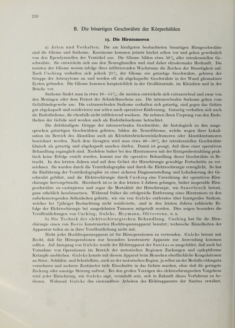 B. Die bösartigen Geschwülste der Körperhöhlen 15. Die Hirntumoren a) Arten und Verhalten. Die am häufigsten beobachteten bösartigen Hirngeschwülste sind die Gliome und Sarkome. Karzinome kommen primär höchst selten vor und gehen gewöhnlich von den Ependymzellen der Ventrikel aus. Die Gliome bilden etwa 50% aller intrakraniellen Ge¬ schwülste. Sie entwickeln sich aus den Neurogliazellen und sind daher ektodermaler Herkunft. Die meisten der Gliome weisen infolge ihres infiltrierenden Wachstums die Zeichen der Bösartigkeit auf. Nach Cushing verhalten sich jedoch 25% der Gliome wie gutartige Geschwülste, gehören der Gruppe der Astrozytome an und werden oft als abgekapselte Geschwülste in der Wand gliomatöser Zysten gefunden. Die Gliome kommen hauptsächlich in der Großhirnrinde, im Kleinhirn und in der Brücke vor. Sarkome findet man in etwa 10—15%; die meisten entwickeln sich extrazerebral und zwar von den Meningen oder dem Periost des Schädelknochens aus. Die intrazerebralen Sarkome gehen vom Gefäßbindegewebe aus. Die extrazerebralen Sarkome verhalten sich gutartig, sind gegen das Gehirn gut abgekapselt und rezidivieren nur selten nach operativer Entfernung. Gutartig verhalten sich auch die Endotheliome, die ebenfalls nicht infiltrierend wachsen. Sie nehmen ihren Ursprung von den Endo- thelien der Gefäße und werden auch als Endothelsarkome betrachtet. Die dritthäufigste Gruppe der intrazerebralen Geschwülste, die histologisch zu den ausge¬ sprochen gutartigen Geschwülsten gehören, bilden die Neurofibrome, welche wegen ihrer Lokali¬ sation im Bereich des Akustikus auch als Kleinhirnbrückenwinkeltumoren oder Akustikustumoren bezeichnet werden. Nach dem Gesagten wird man etwa 40—50% der intrakraniellen Geschwülste klinisch als gutartig und abgekapselt ansehen dürfen. Damit ist gesagt, daß diese einer operativen Behandlung zugänglich sind. Nachdem bisher bei den Hirntumoren mit der Röntgenbestrahlung prak¬ tisch keine Erfolge erzielt wurden, kommt nur die operative Behandlung dieser Geschwülste in Be¬ tracht. I11 den letzten Jahren sind auf dem Gebiet der Hirnchirurgie gewaltige Fortschritte zu ver¬ zeichnen. Sie wurden durch die Ventrikulographie und durch die Elektrochirurgie ermöglicht. So hat die Einführung der Ventrikulographie zu einer sicheren Diagnosenstellung und Lokalisierung der Ge¬ schwulst geführt, und die Elektrochirurgie durch Cushing eine Umwälzung der operativen Hirn¬ chirurgie hervorgebracht. Hierdurch ist es in den letzten 3 Jahren gelungen, bisher inoperable Hirn¬ geschwülste zu exstirpieren und sogar die Mortalität der Hirnchirurgie, wie Sauerbruch betont, ganz erheblich herabzusetzen. Während früher die erfolgreiche Entfernung eines Hirntumors zu den aufsehenerregenden Seltenheiten gehörte, wie ein von Guleke entferntes über faustgroßes Sarkom, welches bei 7jähriger Beobachtung nicht rezidivierte, sind in den letzten Jahren zahlreiche Er¬ folge der Elektrochirurgie bei ausgedehnten Tumoren mitgeteilt worden. Dies zeigen besonders die Veröffentlichungen von Cushing, Guleke, Heymann, Olivecrona, u. a. b) Die Technik der elektrochirurgischen Behandlung. Cushing hat für die Hirn¬ chirurgie einen von Bovie konstruierten Hochfrequenzapparat benutzt; technische Einzelheiten der Apparatur teilen sie in ihrer Veröffentlichung nicht mit. Nicht jeder Hochfrequenzapparat ist für Hirnoperationen zu verwenden. Guleke betont mit Recht, daß für Hirnoperationen nur besonders konstruierte Apparate zur Anwendung kommen sollten. Auf Anregung von Guleke wurde der Elchirapparat der Sanitas so ausgebildet, daß auch bei Vornahme von Operationen im Bereich der motorischen Regionen Zuckungen und epileptiforme Krämpfe ausbleiben. Guleke konnte mit diesem Apparat beim Menschen oberflächliche Koagulationen an Stirn-, Schläfen- und Scheitelhirn, auch an der motorischen Region, ja selbst an der Medulla oblongata vornehmen und mehrere Zentimeter tiefe Einschnitte in das Gehirn machen, ohne daß die geringste Zuckung oder sonstige Störung auftrat. Bei den großen Vorzügen des elektrochirurgischen Vorgehens wird jeder Hirnchirurg, wie Guleke sagt, veranlaßt sein, sich in Zukunft dieses Verfahrens zu be¬ dienen. Während Guleke das einwandfreie Arbeiten des Elchirapparates der Sanitas erwähnt,