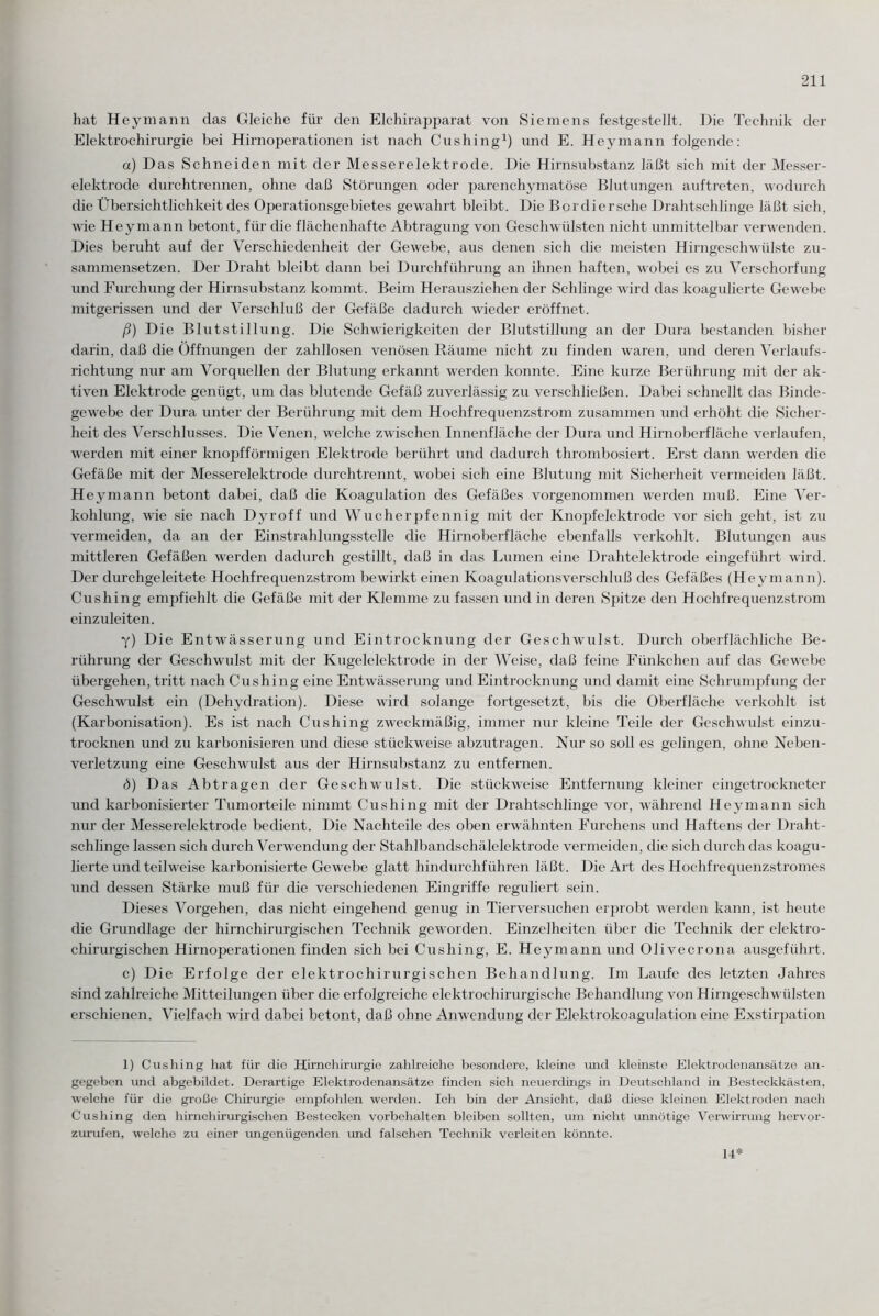 hat Hey mann das Gleiche für den Elchirapparat von Siemens festgestellt. Die Technik der Elektrochirurgie bei Hirnoperationen ist nach Cushing1) und E. Heymann folgende: a) Das Schneiden mit der Messerelektrode. Die Hirnsubstanz läßt sich mit der Messer¬ elektrode durchtrennen, ohne daß Störungen oder parenchymatöse Blutungen auftreten, wodurch die Übersichtlichkeit des Operationsgebietes gewahrt bleibt. Die Bcrdiersche Drahtschlinge läßt sich, wie Heymann betont, für die flächenhafte Abtragung von Geschwülsten nicht unmittelbar verwenden. Dies beruht auf der Verschiedenheit der Gewebe, aus denen sich die meisten Hirngeschwülste zu¬ sammensetzen. Der Draht bleibt dann bei Durchführung an ihnen haften, wobei es zu Verschorfung und Furchung der Hirnsubstanz kommt. Beim Herausziehen der Schlinge wird das koagulierte Gewebe mitgerissen und der Verschluß der Gefäße dadurch wieder eröffnet. ß) Die Blutstillung. Die Schwierigkeiten der Blutstillung an der Dura bestanden bisher darin, daß die Öffnungen der zahllosen venösen Räume nicht zu finden waren, und deren Verlaufs¬ richtung nur am Vorquellen der Blutung erkannt werden konnte. Eine kurze Berührung mit der ak¬ tiven Elektrode genügt, um das blutende Gefäß zuverlässig zu verschließen. Dabei schnellt das Binde¬ gewebe der Dura unter der Berührung mit dem Hochfrequenzstrom zusammen und erhöht die Sicher¬ heit des Verschlusses. Die Venen, welche zwischen Innenfläche der Dura und Hirnoberfläche verlaufen, werden mit einer knopfförmigen Elektrode berührt und dadurch thrombosiert. Erst dann werden die Gefäße mit der Messerelektrode durchtrennt, wobei sich eine Blutung mit Sicherheit vermeiden läßt. Hey mann betont dabei, daß die Koagulation des Gefäßes vorgenommen werden muß. Eine Ver¬ kohlung, wie sie nach Dyroff und Wucherpfennig mit der Knopfelektrode vor sich geht, ist zu vermeiden, da an der Einstrahlungsstelle die Hirnoberfläche ebenfalls verkohlt. Blutungen aus mittleren Gefäßen werden dadurch gestillt, daß in das Lumen eine Drahtelektrode eingeführt wird. Der durchgeleitete Hochfrequenzstrom bewirkt einen Koagulationsverschluß des Gefäßes (Heymann). Cushing empfiehlt che Gefäße mit der Klemme zu fassen und in deren Spitze den Hochfrequenzstrom einzuleiten. y) Die Entwässerung und Eintrocknung der Geschwulst. Durch oberflächliche Be¬ rührung der Geschwulst mit der Kugelelektrode in der Weise, daß feine Fünkchen auf das Gewebe übergehen, tritt nach Cushing eine Entwässerung und Eintrocknung und damit eine Schrumpfung der Geschwulst ein (Dehydration). Diese wird solange fortgesetzt, bis die Oberfläche verkohlt ist (Karbonisation). Es ist nach Cushing zweckmäßig, immer nur kleine Teile der Geschwulst einzu¬ trocknen und zu karbonisieren und diese stückweise abzutragen. Nur so soll es gelingen, ohne Neben¬ verletzung eine Geschwulst aus der Hirnsubstanz zu entfernen. <3) Das Abtragen der Geschwulst. Die stückweise Entfernung kleiner eingetrockneter und karbonisierter Tumorteile nimmt Cushing mit der Drahtschlinge vor, während Heymann sich nur der Messerelektrode bedient. Die Nachteile des oben erwähnten Furchens und Haftens der Draht- scldinge lassen sich durch Verwendung der Stahlbandschälelektrode vermeiden, die sich durch das koagu¬ lierte und teilweise karbonisierte Gewebe glatt hindurchführen läßt. Die Art des Hochfrequenzstromes und dessen Stärke muß für che verschiedenen Eingriffe reguliert sein. Dieses Vorgehen, das nicht eingehend genug in Tierversuchen erprobt werden kann, ist heute die Grundlage der hirnchirurgischen Technik geworden. Einzelheiten über die Technik der elektro- chirurgischen Hirnoperationen finden sich bei Cushing, E. Heymann und Olivecrona ausgeführt. c) Die Erfolge der elektrochirurgischen Behandlung. Im Laufe des letzten Jahres sind zahlreiche Mitteilungen über die erfolgreiche elektrochirurgische Behandlung von Hirngeschwülsten erschienen. Vielfach wird dabei betont, daß ohne Anwendung der Elektrokoagulation eine Exstirpation 1) Cushing hat für die Hirnchirurgie zahlreiche besondere, kleme und kleinste Elektrodenansätze an¬ gegeben und abgebildet. Derartige Elektrodenansätze finden sich neuerdings in Deutschland in Besteckkästen, welche für die große Chirurgie empfohlen werden. Ich bin der Ansicht, daß diese kleinen Elektroden nach Cushing den hirnchirurgischen Bestecken Vorbehalten bleiben sollten, um nicht unnötige Verwirrung hervor¬ zurufen, welche zu einer ungenügenden und falschen Technik verleiten könnte. 14*