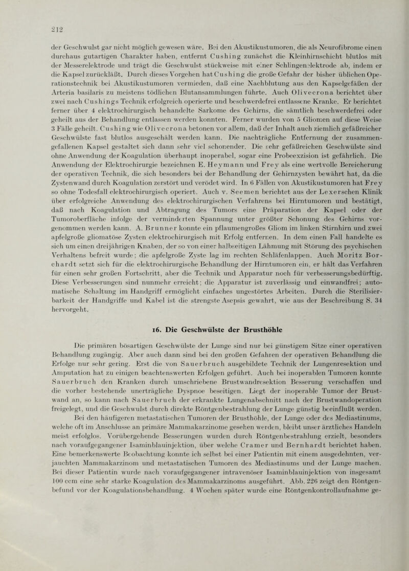 der Geschwulst gar nicht möglich gewesen wäre. Bei den Akustikustumoren, die als Neurofibrome einen durchaus gutartigen Charakter haben, entfernt Cushing zunächst die Kleinhirnschicht blutlos mit der Messerelektrode und trägt die Geschwulst stückweise mit einer Schlingenelektrode ab, indem er die Kapsel zurückläßt. Durch dieses Vorgehen hatCushing die große Gefahr der bisher üblichen Ope¬ rationstechnik bei Akustikustumoren vermieden, daß eine Nachblutung aus den Kapselgefäßen der Arteria basilaris zu meistens tödlichen Blutansammlungen führte. Auch Olivecrona berichtet über zwei nach Cushings Technik erfolgreich operierte und beschwerdefrei entlassene Kranke. Er berichtet ferner über 4 elektrochirurgisch behandelte Sarkome des Gehirns, die sämtlich beschwerdefrei oder geheilt aus der Behandlung entlassen werden konnten. Ferner wurden von 5 Gliomen auf diese Weise 3 Fälle geheilt. Cushing wie Olivecrona betonen vor allem, daß der Inhalt auch ziemlich gefäßreicher Geschwülste fast blutlos ausgeschält werden kann. Die nachträgliche Entfernung der zusammen¬ gefallenen Kapsel gestaltet sich dann sehr viel schonender. Die sehr gefäßreichen Geschwülste sind ohne Anwendung der Koagulation überhaupt inoperabel, sogar eine Probeexzision ist gefährlich. Die Anwendung der Elektrochirurgie bezeichnen E. Heymann und Frey als eine wertvolle Bereicherung der operativen Technik, die sich besonders bei der Behandlung der Gehirnzysten bewährt hat, da die Zystenwand durch Koagulation zerstört und verödet wird. In 6 Fällen von Akustikustumoren hat Frey so ohne Todesfall elektrochirurgisch operiert. Auch v. Seemen berichtet aus der Lexerschen Klinik über erfolgreiche Anwendung des elektrochirurgischen Verfahrens bei Hirntumoren und bestätigt, daß nach Koagulation und Abtragung des Tumors eine Präparation der Kapsel oder der Tumoroberfläche infolge der verminderten Spannung unter größter Schonung des Gehirns vor¬ genommen werden kann. A. Brunner konnte ein pflaumengroßes Gliom im linken Stirnhirn und zwei apfelgroße gliomatöse Zysten elektrochirurgisch mit Erfolg entfernen. In dem einen Fall handelte es sich um einen dreijährigen Knaben, der so von einer halbseitigen Lähmung mit Störung des psychischen Verhaltens befreit wurde; die apfelgroße Zyste lag im rechten Schläfenlappen. Auch Moritz Bor- chardt setzt sich für die elektrochirurgische Behandlung der Hirntumoren ein. er hält das Verfahren für einen sehr großen Fortschritt, aber die Technik und Apparatur noch für verbesserungsbedürftig. Diese Verbesserungen sind nunmehr erreicht; die Apparatur ist zuverlässig und einwandfrei; auto¬ matische Schaltung im Handgriff ermöglicht einfaches ungestörtes Arbeiten. Durch die Sterilisier- barkeit der Handgriffe und Kabel ist die strengste Asepsis gewahrt, wie aus der Beschreibung S. 34 hervorgeht. 16. Die Geschwülste der Brusthöhle Die primären bösartigen Geschwülste der Lunge sind nur bei günstigem Sitze einer operativen Behandlung zugängig. Aber auch dann sind bei den großen Gefahren der operativen Behandlung die Erfolge nur sehr gering. Erst die von Sauerbruch ausgebildete Technik der Lungenresektion und Amputation hat zu einigen beachtenswerten Erfolgen geführt. Auch bei inoperablen Tumoren konnte Sauerbruch den Kranken durch umschriebene Brustwandresektion Besserung verschaffen und die vorher bestehende unerträgliche Dyspnoe beseitigen. Liegt der inoperable Tumor der Brust¬ wand an, so kann nach Sauerbruch der erkrankte Lungenabschnitt nach der Brustwandoperation freigelegt, und die Geschwulst durch direkte Röntgenbestrahlung der Lunge günstig beeinflußt werden. Bei den häufigeren metastatischen Tumoren der Brusthöhle, der Lunge oder des Mediastinums, welche oft im Anschlüsse an primäre Mammakarzinome gesehen werden, bleibt unser ärztliches Handeln meist erfolglos. Vorübergehende Besserungen wurden durch Röntgenbestrahlung erzielt, besonders nach voraufgegangener Isaminblauinjektion, über welche Cramer und Bernhardt berichtet haben. Eine bemerkenswerte Beobachtung konnte ich selbst bei einer Patientin mit einem ausgedehnten, ver¬ jauchten Mammakarzinom und metastatischen Tumoren des Mediastinums und der Lunge machen. Bei dieser Patientin wurde nach voraufgegangener intravenöser Isaminblauinjektion von insgesamt 100 ccm eine sehr starke Koagulation des Mammakarzinoms ausgeführt. Abb. 22G zeigt den Röntgen¬ befund vor der Koagulationsbehandlung. 4 Wochen später wurde eine Röntgenkontrollaufnahme ge-