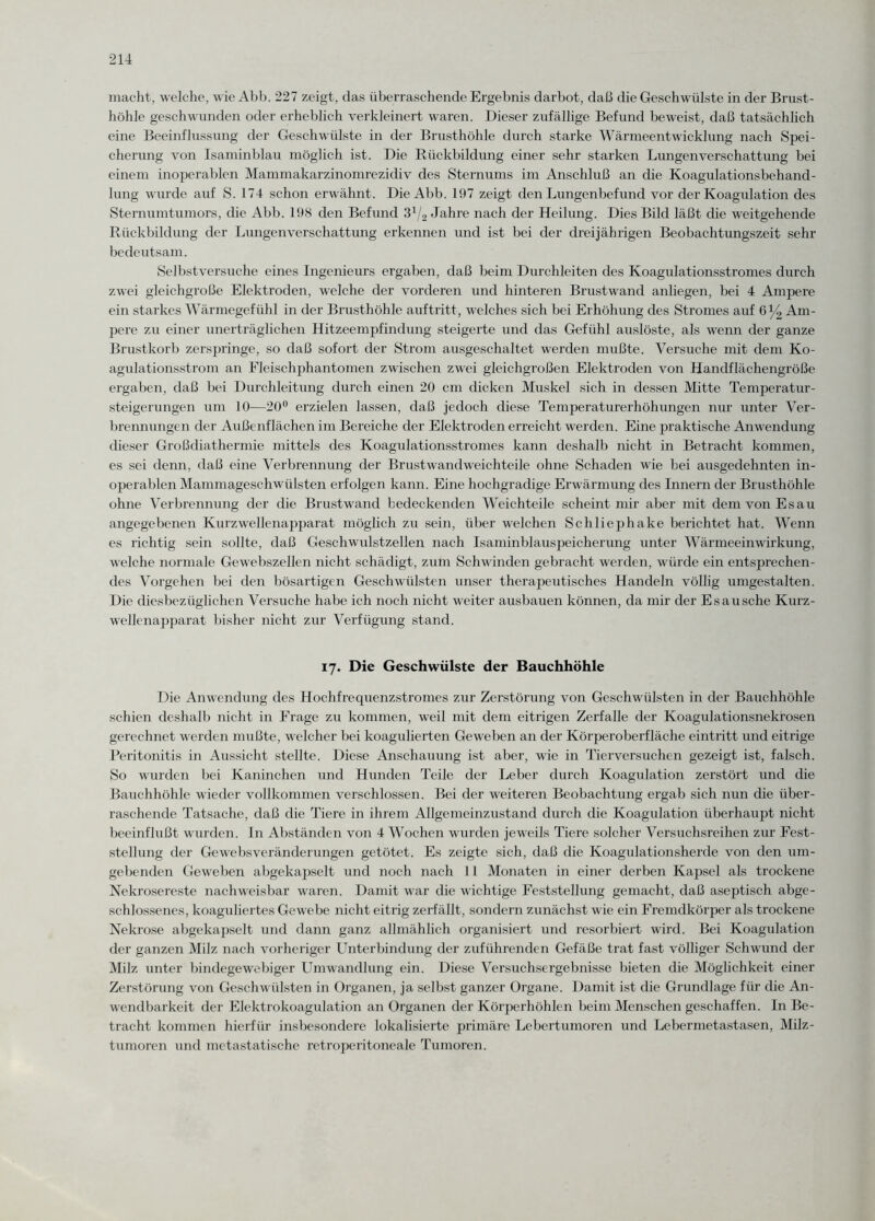 macht, welche, wie Abb. 227 zeigt, das überraschende Ergebnis darbot, daß die Geschwülste in der Brust¬ höhle geschwunden oder erheblich verkleinert waren. Dieser zufällige Befund beweist, daß tatsächlich eine Beeinflussung der Geschwülste in der Brusthöhle durch starke Wärmeentwicklung nach Spei¬ cherung von Isaminblau möglich ist. Die Rückbildung einer sehr starken Lungenverschattung bei einem inoperablen Mammakarzinomrezidiv des Sternums im Anschluß an che Koagulationsbehand¬ lung wurde auf S. 174 schon erwähnt. Die Abb. 197 zeigt den Lungenbefund vor der Koagulation des Sternumtumors, die Abb. 198 den Befund 31/2 Jahre nach der Heilung. Dies Bild läßt die weitgehende Rückbildung der Lungenverschattung erkennen und ist bei der dreijährigen Beobachtungszeit sehr bedeutsam. Sei bst versuche eines Ingenieurs ergaben, daß beim Durchleiten des Koagulationsstromes durch zwei gleichgroße Elektroden, welche der vorderen und hinteren Brustwand anliegen, bei 4 Ampere ein starkes Wärmegefühl in der Brusthöhle auftritt, welches sich bei Erhöhung des Stromes auf 6% Am¬ pere zu einer unerträglichen Hitzeempfindung steigerte und das Gefühl auslöste, als wenn der ganze Brustkorb zerspringe, so daß sofort der Strom ausgeschaltet werden mußte. Versuche mit dem Ko¬ agulationsstrom an Fleischphantomen zwischen zwei gleichgroßen Elektroden von Handflächengröße ergaben, daß bei Durchleitung durch einen 20 cm dicken Muskel sich in dessen Mitte Temperatur¬ steigerungen um 10—20° erzielen lassen, daß jedoch diese Temperaturerhöhungen nur unter Ver¬ brennungen der Außenflächen im Bereiche der Elektroden erreicht werden. Eine praktische Anwendung dieser Großdiathermie mittels des Koagulationsstromes kann deshalb nicht in Betracht kommen, es sei denn, daß eine Verbrennung der Brustwandweichteile ohne Schaden wie bei ausgedehnten in¬ operablen Mammageschwülsten erfolgen kann. Eine hochgradige Erwärmung des Innern der Brusthöhle ohne Verbrennung der die Brustwand bedeckenden Weichteile scheint mir aber mit dem von Es au angegebenen Kurzwellenapparat möglich zu sein, über welchen Schliephake berichtet hat. Wenn es richtig sein sollte, daß Geschwulstzellen nach Isaminblauspeicherung unter Wärmeeinwirkung, welche normale Gewebszellen nicht schädigt, zum Schwinden gebracht werden, würde ein entsprechen¬ des Vorgehen bei den bösartigen Geschwülsten unser therapeutisches Handeln völlig umgestalten. Die diesbezüglichen Versuche habe ich noch nicht weiter ausbauen können, da mir der Es au sehe Kurz¬ wellenapparat bisher nicht zur Verfügung stand. 17. Die Geschwülste der Bauchhöhle Die Anwendung des Hochfrequenzstromes zur Zerstörung von Geschwülsten in der Bauchhöhle schien deshalb nicht in Frage zu kommen, weil mit dem eitrigen Zerfalle der Koagulationsnekrosen gerechnet werden mußte, welcher bei koagulierten Geweben an der Körperoberfläche eintritt und eitrige Peritonitis in Aussicht stellte. Diese Anschauung ist aber, wie in Tierversuchen gezeigt ist, falsch. So wurden bei Kaninchen und Hunden Teile der Leber durch Koagulation zerstört und die Bauchhöhle wieder vollkommen verschlossen. Bei der weiteren Beobachtung ergab sich nun die über¬ raschende Tatsache, daß die Tiere in ihrem Allgemeinzustand durch die Koagulation überhaupt nicht beeinflußt wurden, ln Abständen von 4 Wochen wurden jeweils Tiere solcher Versuchsreihen zur Fest¬ stellung der Gewebsveränderungen getötet. Es zeigte sich, daß die Koagulationsherde von den um¬ gebenden Geweben abgekapselt und noch nach 11 Monaten in einer derben Kapsel als trockene Nekrosereste nachweisbar waren. Damit war die wichtige Feststellung gemacht, daß aseptisch abge¬ schlossenes, koaguliertes Gewebe nicht eitrig zerfällt, sondern zunächst wie ein Fremdkörper als trockene Nekrose abgekapselt und dann ganz allmählich organisiert und resorbiert wird. Bei Koagulation der ganzen Milz nach vorheriger Unterbindung der zuführenden Gefäße trat fast völliger Schwund der Milz unter bindegewebiger Umwandlung ein. Diese Versuchsergebnisse bieten die Möglichkeit einer Zerstörung von Geschwülsten in Organen, ja selbst ganzer Organe. Damit ist die Grundlage für die An¬ wendbarkeit der Elektrokoagulation an Organen der Körperhöhlen beim Menschen geschaffen. In Be¬ tracht kommen hierfür insbesondere lokalisierte primäre Lebertumoren und Lebermetastasen, Milz¬ tumoren und metastatische retroperitoneale Tumoren.