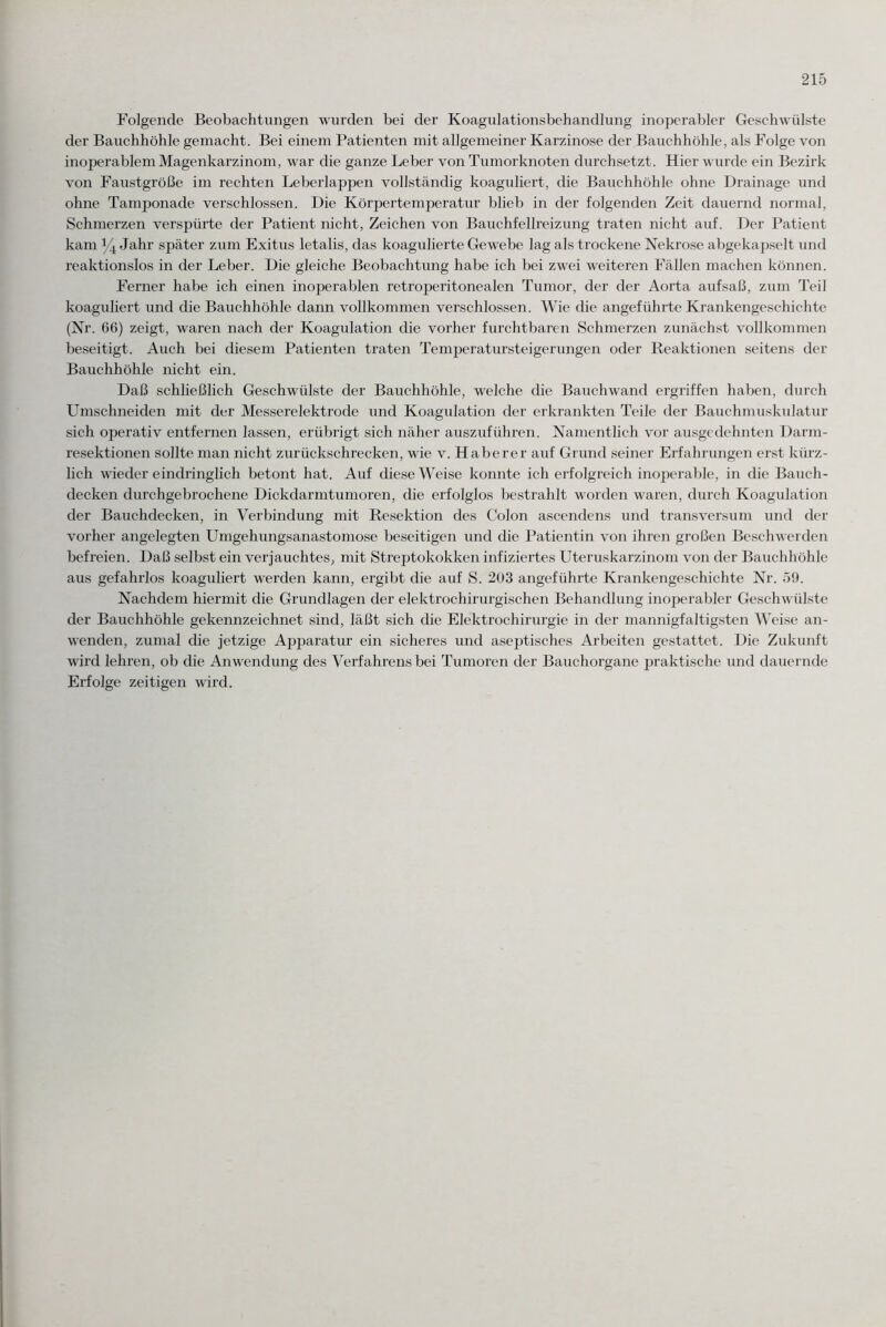 Folgende Beobachtungen wurden bei der Koagulationsbehandlung inoperabler Geschwülste der Bauchhöhle gemacht. Bei einem Patienten mit allgemeiner Karzinose der Bauchhöhle, als Folge von inoperablem Magenkarzinom, war die ganze Leber von Tumorknoten durchsetzt. Hier wurde ein Bezirk von Faustgroße im rechten Leberlappen vollständig koaguliert, die Bauchhöhle ohne Drainage und ohne Tamponade verschlossen. Die Körpertemperatur blieb in der folgenden Zeit dauernd normal, Schmerzen verspürte der Patient nicht, Zeichen von Bauchfellreizung traten nicht auf. Der Patient kam y4 Jahr später zum Exitus letalis, das koagulierte Gewebe lag als trockene Nekrose abgekapselt und reaktionslos in der Leber. Die gleiche Beobachtung habe ich bei zwei weiteren Fällen machen können. Ferner habe ich einen inoperablen retroperitonealen Tumor, der der Aorta aufsaß, zum Teil koaguliert und die Bauchhöhle dann vollkommen verschlossen. Wie die angeführte Krankengeschichte (Nr. 66) zeigt, waren nach der Koagulation die vorher furchtbaren Schmerzen zunächst vollkommen beseitigt. Auch bei diesem Patienten traten Temperatursteigerungen oder Reaktionen seitens der Bauchhöhle nicht ein. Daß schließlich Geschwülste der Bauchhöhle, welche die Bauchwand ergriffen haben, durch Umschneiden mit der Messerelektrode und Koagulation der erkrankten Teile der Bauchmuskulatur sich operativ entfernen lassen, erübrigt sich näher auszuführen. Namentlich vor ausgedehnten Darm¬ resektionen sollte man nicht zurückschrecken, wie v. Haber er auf Grund seiner Erfahrungen erst kürz¬ lich wieder eindringlich betont hat. Auf diese Weise konnte ich erfolgreich inoperable, in die Bauch¬ decken durchgebrochene Dickdarmtumoren, die erfolglos bestrahlt worden waren, durch Koagulation der Bauchdecken, in Verbindung mit Resektion des Colon ascendens und transversum und der vorher angelegten Umgehungsanastomose beseitigen und die Patientin von ihren großen Beschwerden befreien. Daß selbst ein verjauchtes, mit Streptokokken infiziertes Uteruskarzinom von der Bauchhöhle aus gefahrlos koaguliert werden kann, ergibt die auf S. 203 angeführte Krankengeschichte Nr. 59. Nachdem hiermit die Grundlagen der elektrochirurgischen Behandlung inoperabler Geschwülste der Bauchhöhle gekennzeichnet sind, läßt sich die Elektrochirurgie in der mannigfaltigsten Weise an¬ wenden, zumal die jetzige Apparatur ein sicheres und aseptisches Arbeiten gestattet. Die Zukunft wird lehren, ob die Anwendung des Verfahrens bei Tumoren der Bauchorgane praktische und dauernde Erfolge zeitigen wird.