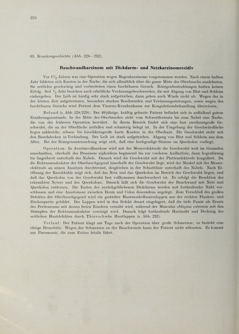 63. Krankengeschichte (Abb. 228—232). Bauchwandkarzinom mit Dickdarm- und Netzkarzinomrezidiv Vor iy2 Jahren war eine Operation wegen Magenkarzinoms vorgenommen worden. Nach einem halben Jahr bildeten sich Knoten in der Narbe, die sich allmählich über die ganze Mitte des Oberbauchs ausdehnten. Sie zerfielen gesellwürig und verbreiteten einen furchtbaren Geruch. Röntgenbestrahlungen hatten keinen Erfolg. Seit % Jahr bestehen auch erhebliche Verdauungsbeschwerden, die mit Abgang von Blut und Schleim einhergehen. Der Leib ist häufig sehr stark auf getrieben, dann gehen auch Winde nicht ab. Wegen der in der letzten Zeit auf getretenen, besonders starken Beschwerden und Verdauungsstörungen, sowie wegen des furchtbaren Geruchs wird Patient dem Vinzenz-Krankenhause zur Koagulationsbehandlung überwiesen. Befund (s. Abb. 228/229): Der 49jährige, kräftig gebaute Patient befindet sich in auffallend gutem Ernährungszustände. In der Mitte des Oberbauches zieht vom Schwertfortsatz bis zum Nabel eine Narbe, die von der früheren Operation herrührt. In ihrem Bereich findet sich eine fast zweifaustgroße Ge¬ schwulst, die an der Oberfläche zerfallen und schmierig belegt ist. In der Umgebung der Geschwürsfläche liegen zahlreiche, erbsen- bis kirschkerngroße harte Knoten in der Oberhaut. Die Geschwulst steht mit den Bauchdecken in Verbindung. Der Leib ist stark aufgetrieben. Abgang von Blut und Schleim aus dem After. Bei der Röntgenuntersuchung zeigt sich, daß eine hochgradige Stenose im Querkolon vorliegt. Operation: In Avertinvollnarkose wird mit der Messerelektrode die Geschwulst weit im Gesunden Umschnitten, oberhalb des Processus xiphoideus beginnend bis zur vorderen Axillarlinie, dann bogenförmig bis fingerbreit unterhalb des Nabels. Danach wird die Geschwulst mit der Plattenelektrode koaguliert. Da die Rektusmuskulatur der Oberbauchgegend innerhalb der Geschwulst liegt, wird der Muskel mit der Messer¬ elektrode an seinen Ansätzen durchtrennt, desgleichen in der Schnittlinie unterhalb des Nabels. Nach Er¬ öffnung der Bauchhöhle zeigt sich, daß das Netz und das Querkolon im Bereich der Geschwulst liegen, und daß das Querkolon von der Geschwulst fast vollkommen durchwuchert ist. Es erfolgt die Resektion des erkrankten Netzes und des Querkolons. Danach läßt sich die Geschwulst der Bauchwand mit Netz und Querkolon entfernen. Die Enden des zurückgebliebenen Dickdarms werden mit fortlaufender Naht ver¬ schlossen und eine Anastomose zwischen Ileum und Colon descendens angelegt. Zum Verschluß des großen Defektes der Oberbauchgegend wird ein gestielter Hautmuskelfaszienlappen aus der rechten Flanken- und Rückenpartie gebildet. Der Lappen wird in den Defekt derart eingelagert, daß die tiefe Faszie als Ersatz des Peritoneums mit dessen freien Rändern vernäht wird, während der Musculus obliquus externus mit den Stümpfen der Rektusmuskulatur vereinigt wird. Danach folgt fortlaufende Hautnaht und Deckung des seitlichen Hautdefektes durch Thierschsche Hautlappen (s. Abb. 232). Verlauf: Der Patient klagt am Tage nach der Ojjeration über große Schmerzen; es besteht eine eitrige Bronchitis. Wegen der Schmerzen an der Bauchwunde kann der Patient nicht abhusten. Es kommt zur Pneumonie, die zum Exitus letalis führt.