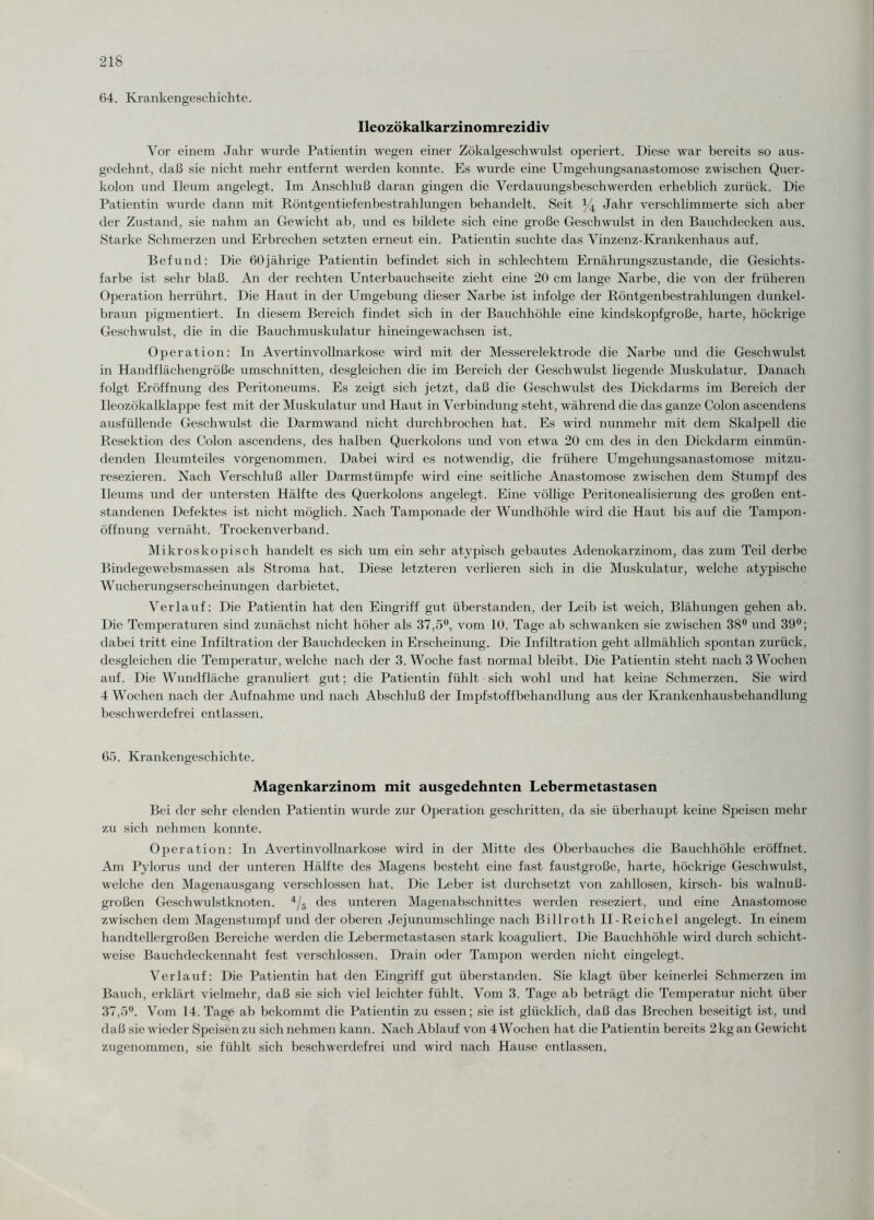 64. Krankengeschichte. Ileozökalkarzinomrezidiv Vor einem Jahr wurde Patientin wegen einer Zökalgeschwulst operiert. Diese war bereits so aus¬ gedehnt, daß sie nicht mehr entfernt werden konnte. Es wurde eine Umgehungsanastomose zwischen Quer¬ kolon und Ileum angelegt. Im Anschluß daran gingen die Verdauungsbeschwerden erheblich zurück. Die Patientin wurde dann mit Röntgentiefenbestrahlungen behandelt. Seit % Jahr verschlimmerte sich aber der Zustand, sie nahm an Gewicht ab, und es bildete sich eine große Geschwulst in den Bauchdecken aus. Starke Schmerzen und Erbrechen setzten erneut ein. Patientin suchte das Vinzenz-Krankenhaus auf. Befund: Die 60jährige Patientin befindet sich in schlechtem Ernährungszustände, die Gesichts¬ farbe ist sehr blaß. An der rechten Unterbauchseite zieht eine 20 cm lange Narbe, die von der früheren Operation herrührt. Die Haut in der Umgebung dieser Narbe ist infolge der Röntgenbestrahlungen dunkel¬ braun pigmentiert. In diesem Bereich findet sich in der Bauchhöhle eine kindskopfgroße, harte, höckrige Geschwulst, die in die Bauchmuskulatur hineingewachsen ist. Operation: In Avertinvollnarkose wird mit der Messerelektrode die Narbe und die Geschwulst in Handflächengröße Umschnitten, desgleichen die im Bereich der Geschwulst liegende Muskulatur. Danach folgt Eröffnung des Peritoneums. Es zeigt sich jetzt, daß die Geschwulst des Dickdarms im Bereich der Ileozökalklappe fest mit der Muskulatur und Haut in Verbindung steht, während die das ganze Colon ascendens ausfüllende Geschwulst die Darmwand nicht durchbrochen hat. Es wird nunmehr mit dem Skalpell die Resektion des Colon ascendens, des halben Querkolons und von etwa 20 cm des in den Dickdarm einmün¬ denden Ileumteiles vorgenommen. Dabei wird es notwendig, die frühere Umgehungsanastomose mitzu¬ resezieren. Nach Verschluß aller Darmstümpfe wird eine seitliche Anastomose zwischen dem Stumpf des Ileums und der untersten Hälfte des Querkolons angelegt. Eine völlige Peritonealisierung des großen ent¬ standenen Defektes ist nicht möglich. Nach Tamponade der Wundhöhle wird die Haut bis auf die Tampon¬ öffnung vernäht. Trockenverband. Mikroskopisch handelt es sich um ein sehr atypisch gebautes Adenokarzinom, das zum Teil derbe Bindegewebsmassen als Stroma hat. Diese letzteren verlieren sich in die Muskulatur, welche atypische Wucherungserscheinungen darbietet. Verlauf: Die Patientin hat den Eingriff gut überstanden, der Leib ist weich, Blähungen gehen ab. Die Temperaturen sind zunächst nicht höher als 37,5°, vom 10. Tage ab schwanken sie zwischen 38° und 39°; dabei tritt eine Infiltration der Bauchdecken in Erscheinung. Die Infiltration geht allmählich spontan zurück, desgleichen die Temperatur, welche nach der 3. Woche fast normal bleibt. Die Patientin steht nach 3 Wochen auf. Die Wundfläche gramdiert gut; die Patientin fühlt sich wohl und hat keine Schmerzen. Sie wird 4 Wochen nach der Aufnahme und nach Abschluß der Impfstoffbehandlung aus der Krankenhausbehandlung beschwerdefrei entlassen. 65. Krankengeschichte. Magenkarzinom mit ausgedehnten Lebermetastasen Bei der sehr elenden Patientin wurde zur Operation geschritten, da sie überhaupt keine Speisen mehr zu sich nehmen konnte. Operation: In Avertinvollnarkose wird in der Mitte des Oberbauches die Bauchhöhle eröffnet. Am Pylorus und der unteren Hälfte des Magens besteht eine fast faustgroße, harte, höckrige Geschwulst, welche den Magenausgang verschlossen hat. Die Leber ist durchsetzt von zahllosen, kirsch- bis walnuß¬ großen Geschwulstknoten. 4/5 des unteren Magenabschnittes werden reseziert, und eine Anastomose zwischen dem Magenstumpf und der oberen Jejunumschlinge nach Billroth II-Reichel angelegt. In einem handtellergroßen Bereiche werden die Lebermetastasen stark koaguliert. Die Bauchhöhle wird durch schicht¬ weise Bauchdeckennaht fest verschlossen. Drain oder Tampon werden nicht eingelegt. Verlauf: Die Patientin hat den Eingriff gut überstanden. Sie klagt über keinerlei Schmerzen im Bauch, erklärt vielmehr, daß sie sich viel leichter fühlt. Vom 3. Tage ab beträgt die Temperatur nicht über 37,5°. Vom 14. Tage ab bekommt die Patientin zu essen; sie ist glücklich, daß das Brechen beseitigt ist, und daß sie wieder Speisen zu sich nehmen kann. Nach Ablauf von 4 Wochen hat die Patientin bereits 2 kg an Gewicht zugenommen, sie fühlt sich beschwerdefrei und wird nach Hause entlassen.