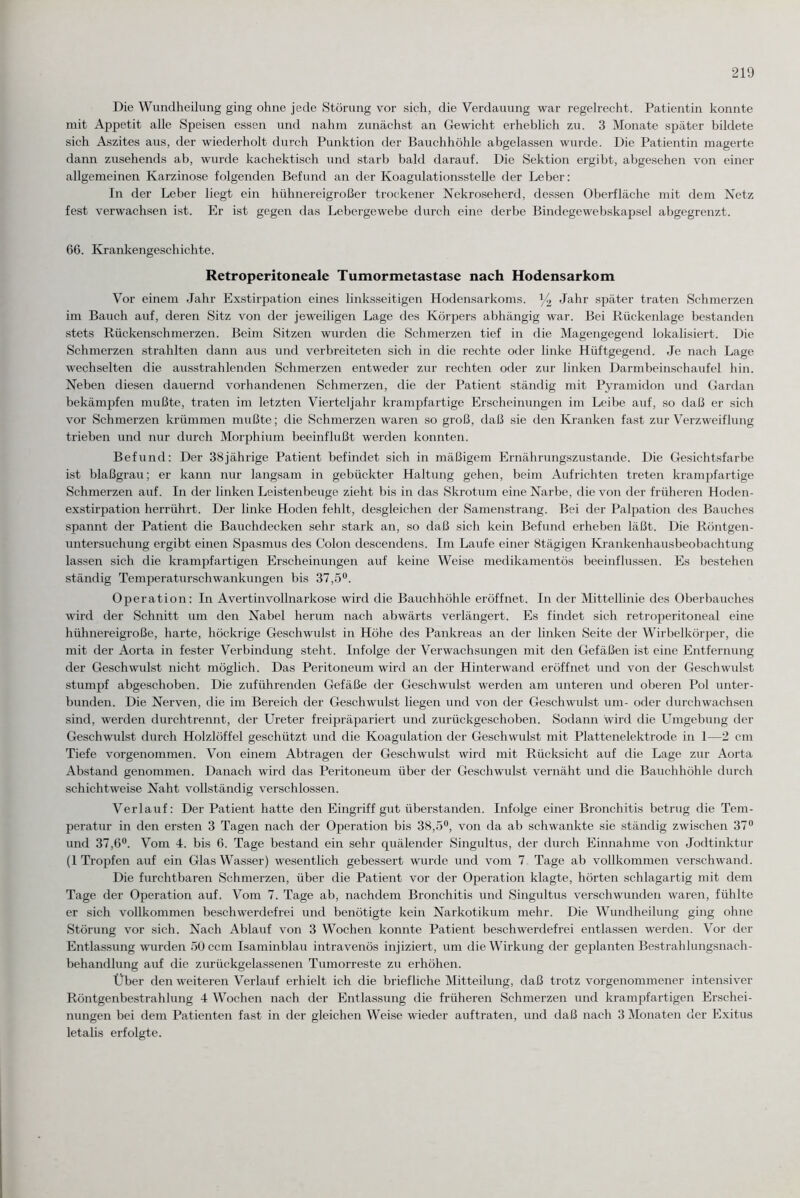 Die Wundheilung ging ohne jede Störung vor sich, die Verdauung war regelrecht. Patientin konnte mit Appetit alle Speisen essen und nahm zunächst an Gewicht erheblich zu. 3 Monate später bildete sich Aszites aus, der wiederholt durch Punktion der Bauchhöhle abgelassen wurde. Die Patientin magerte dann zusehends ab, wurde kachektisch und starb bald darauf. Die Sektion ergibt, abgesehen von einer allgemeinen Karzinose folgenden Befund an der Koagulationsstelle der Leber: In der Leber liegt ein hühnereigroßer trockener Nekroseherd, dessen Oberfläche mit dem Netz fest verwachsen ist. Er ist gegen das Lebergewebe durch eine derbe Bindegewebskapsel abgegrenzt. 66. Krankengeschichte. Retroperitoneale Tumormetastase nach Hodensarkom Vor einem Jahr Exstirpation eines linksseitigen Hodensarkoms. l/2 Jahr später traten Schmerzen im Bauch auf, deren Sitz von der jeweiligen Lage des Körpers abhängig war. Bei Rückenlage bestanden stets Rückenschmerzen. Beim Sitzen wurden die Schmerzen tief in die Magengegend lokalisiert. Die Schmerzen strahlten dann aus und verbreiteten sich in die rechte oder linke Hüftgegend. Je nach Lage wechselten die ausstrahlenden Schmerzen entweder zur rechten oder zur linken Darmbeinschaufel hin. Neben diesen dauernd vorhandenen Schmerzen, die der Patient ständig mit Pyramidon und Gardan bekämpfen mußte, traten im letzten Vierteljahr krampfartige Erscheinungen im Leibe auf, so daß er sich vor Schmerzen krümmen mußte; die Schmerzen waren so groß, daß sie den Kranken fast zur Verzweiflung trieben und nur durch Morphium beeinflußt werden konnten. Befund: Der 38jährige Patient befindet sich in mäßigem Ernährungszustände. Die Gesichtsfarbe ist blaßgrau; er kann nur langsam in gebückter Haltung gehen, beim Aufrichten treten krampfartige Schmerzen auf. In der linken Leistenbeuge zieht bis in das Skrotum eine Narbe, die von der früheren Hoden¬ exstirpation herrührt. Der linke Hoden fehlt, desgleichen der Samenstrang. Bei der Palpation des Bauches spannt der Patient die Bauchdecken sehr stark an, so daß sich kein Befund erheben läßt. Die Röntgen¬ untersuchung ergibt einen Spasmus des Colon descendens. Im Laufe einer Stägigen Krankenhausbeobachtung lassen sich die krampfartigen Erscheinungen auf keine Weise medikamentös beeinflussen. Es bestehen ständig Temperaturschwankungen bis 37,5°. Operation: In Avertinvollnarkose wird die Bauchhöhle eröffnet. In der Mittellinie des Oberbauches wird der Schnitt um den Nabel herum nach abwärts verlängert. Es findet sich retroperitoneal eine hühnereigroße, harte, höckrige Geschwulst in Höhe des Pankreas an der linken Seite der Wirbelkörper, die mit der Aorta in fester Verbindung steht. Infolge der Verwachsungen mit den Gefäßen ist eine Entfernung der Geschwulst nicht möglich. Das Peritoneum wird an der Hinterwand eröffnet und von der Geschwulst stumpf abgeschoben. Die zuführenden Gefäße der Geschwulst werden am unteren und oberen Pol unter¬ bunden. Die Nerven, die im Bereich der Geschwulst liegen und von der Geschwulst um- oder durchwachsen sind, werden durchtrennt, der Ureter freipräpariert und zurückgeschoben. Sodann wird die Umgebung der Geschwulst durch Holzlöffel geschützt und die Koagulation der Geschwulst mit Plattenelektrode in 1—2 cm Tiefe vorgenommen. Von einem Abtragen der Geschwulst wird mit Rücksicht auf die Lage zur Aorta Abstand genommen. Danach wird das Peritoneum über der Geschwulst vernäht und die Bauchhöhle durch schichtweise Naht vollständig verschlossen. Verlauf: Der Patient hatte den Eingriff gut überstanden. Infolge einer Bronchitis betrug die Tem¬ peratur in den ersten 3 Tagen nach der Operation bis 38,5°, von da ab schwankte sie ständig zwischen 37° und 37,6°. Vom 4. bis 6. Tage bestand ein sehr quälender Singultus, der durch Einnahme von Jodtinktur (1 Tropfen auf ein Glas Wasser) wesentlich gebessert wurde und vom 7 Tage ab vollkommen verschwand. Die furchtbaren Schmerzen, über die Patient vor der Operation klagte, hörten schlagartig mit dem Tage der Operation auf. Vom 7. Tage ab, nachdem Bronchitis und Singultus verschwunden waren, fühlte er sich vollkommen beschwerdefrei und benötigte kein Narkotikum mehr. Die Wundheilung ging ohne Störung vor sich. Nach Ablauf von 3 Wochen konnte Patient beschwerdefrei entlassen werden. Vor der Entlassung wurden 50 ccm Isaminblau intravenös injiziert, um die Wirkung der geplanten Bestrahlungsnach¬ behandlung auf die zurückgelassenen Tumorreste zu erhöhen. Über den weiteren Verlauf erhielt ich die briefliche Mitteilung, daß trotz vorgenommener intensiver Röntgenbestrahlung 4 Wochen nach der Entlassung die früheren Schmerzen und krampfartigen Erschei¬ nungen bei dem Patienten fast in der gleichen Weise wieder auftraten, und daß nach 3 Monaten der Exitus letalis erfolgte.