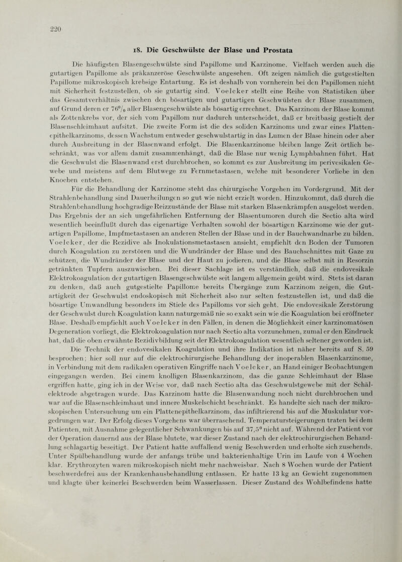 Die häufigsten Blasengeschwülste sind Papillome und Karzinome. Vielfach werden auch die gutartigen Papillome als präkanzeröse Geschwülste angesehen. Oft zeigen nämlich die gutgestielten Papillome mikroskopisch krebsige Entartung. Es ist deshalb von vornherein bei den Papillomen nicht mit Sicherheit festzustellen, ob sie gutartig sind. Voelcker stellt eine Reihe von Statistiken über das Gesamtverhältnis zwischen den bösartigen und gutartigen Geschwülsten der Blase zusammen, auf Grund deren er 76% aller Blasengeschwülste als bösartigerrechnet. Das Karzinom der Blase kommt als Zottenkrebs vor, der sich vom Papillom nur dadurch unterscheidet, daß er breitbasig gestielt der Blasenschleimhaut aufsitzt. Die zweite Form ist die des soliden Karzinoms und zwar eines Platten¬ epithelkarzinoms, dessen Wachstum entweder geschwmlstartig in das Lumen der Blase hinein oder aber durch Ausbreitung in der Blasenwand erfolgt. Die Blasenkarzinome bleiben lange Zeit örtlich be¬ schränkt, was vor allem damit zusammenhängt, daß die Blase nur wenig Lymphbahnen führt. Hat die Geschwulst die Blasenwand erst durchbrochen, so kommt es zur Ausbreitung im perivesikalen Ge¬ webe und meistens auf dem Blutwege zu Fernmetastasen, welche mit besonderer Vorliebe in den Knochen entstehen. Für die Behandlung der Karzinome steht das chirurgische Vorgehen im Vordergrund. Mit der Strahlenbehandlung sind Dauerheilungen so gut wie nicht erzielt worden. Hinzukommt, daß durch die Strahlenbehandlung hochgradige Reizzustände der Blase mit starken Blasenkrämpfen ausgelöst werden. Das Ergebnis der an sich ungefährlichen Entfernung der Blasentumoren durch die Sectio alta wird wesentlich beeinflußt durch das eigenartige Verhalten sowohl der bösartigen Karzinome wie der gut¬ artigen Papillome, Impfmetastasen an anderen Stellen der Blase und in der Bauchwandnarbe zu bilden. Voelcker, der die Rezidive als Inokulationsmetastasen ansieht, empfiehlt den Boden der Tumoren durch Koagulation zu zerstören und die Wundränder der Blase und des Bauchschnittes mit Gaze zu schützen, die Wundränder der Blase und der Haut zu jodieren, und die Blase selbst mit in Resorzin getränkten Tupfern auszuwischen. Bei dieser Sachlage ist es verständlich, daß die endovesikale Elektrokoagulation der gutartigen Blasengeschwülste seit langem allgemein geübt wird. Stets ist daran zu denken, daß auch gutgestielte Papillome bereits Übergänge zum Karzinom zeigen, die Gut¬ artigkeit der Geschwulst endoskopisch mit Sicherheit also nur selten festzustellen ist, und daß die bösartige Umwandlung besonders im Stiele des Papilloms vor sich geht. Die endovesikale Zerstörung der Geschwulst durch Koagulation kann naturgemäß nie so exakt sein wie die Koagulation bei eröffneter Blase. Deshalb empfiehlt auch Voelcker in den Fällen, in denen die Möglichkeit einer karzinomatösen Degeneration vorliegt, die Elektrokoagulation nur nach Sectio alta vorzunehmen, zumal er den Eindruck hat, daß die oben erwähnte Rezidivbildung seit der Elektrokoagulation wesentlich seltener geworden ist. Die Technik der endovesikalen Koagulation und ihre Indikation ist näher bereits auf S. 59 besprochen; hier soll nur auf die elektrochirurgische Behandlung der inoperablen Blasenkarzinome, in Verbindung mit dem radikalen operativen Eingriffe nach Voelcker, an Hand einiger Beobachtungen eingegangen werden. Bei einem knolligen Blasenkarzinom, das die ganze Schleimhaut der Blase ergriffen hatte, ging ich in der Weise vor, daß nach Sectio alta das Geschwulstgewebe mit der Schäl¬ elektrode abgetragen wurde. Das Karzinom hatte die Blasenwandung noch nicht durchbrochen und war auf die Blasenschleimhaut und innere Muskelschicht beschränkt. Es handelte sich nach der mikro¬ skopischen Untersuchung um ein 1 Matte ne pi t h e 1 k ar z i n o m, das infiltrierend bis auf die Muskulatur vor¬ gedrungen war. Der Erfolg dieses Vorgehens war überraschend. Temperatursteigerungen traten bei dem Patienten, mit Ausnahme gelegentlicher Schwankungen bis auf 37,5° nicht auf. Während der Patient vor der Operation dauernd aus der Blase blutete, war dieser Zustand nach der elektrochirurgischen Behand¬ lung schlagartig beseitigt. Der Patient hatte auffallend wenig Beschwerden und erholte sich zusehends. Unter Spülbehandlung wurde der anfangs trübe und bakterienhaltige Urin im Laufe von 4 Wochen klar. Erythrozyten waren mikroskopisch nicht mehr nachweisbar. Nach 8 Wochen wurde der Patient beschwerdefrei aus der Krankenhausbehandlung entlassen. Er hatte 13 kg an Gewicht zugenommen und klagte über keinerlei Beschwerden beim Wasserlassen. Dieser Zustand des Wohlbefindens hatte