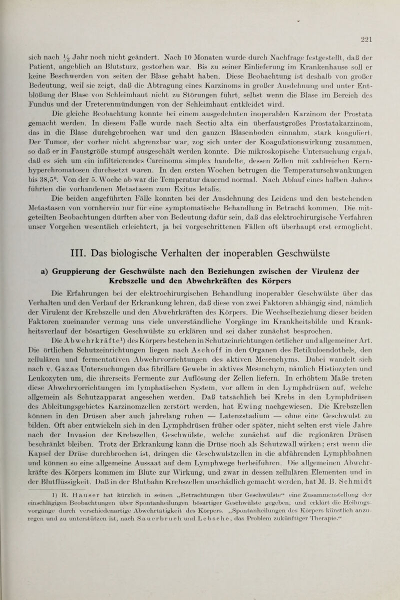 sich nach % Jahr noch nicht geändert. Nach 10 Monaten wurde durch Nachfrage festgestellt, daß der Patient, angeblich an Blutsturz, gestorben war. Bis zu seiner Einlieferung im Krankenhause soll er keine Beschwerden von seiten der Blase gehabt haben. Diese Beobachtung ist deshalb von großer Bedeutung, weil sie zeigt, daß die Abtragung eines Karzinoms in großer Ausdehnung und unter Ent¬ blößung der Blase von Schleimhaut nicht zu Störungen führt, selbst wenn die Blase im Bereich des Fundus und der Ureterenmündungen von der Schleimhaut entkleidet wird. Die gleiche Beobachtung konnte bei einem ausgedehnten inoperablen Karzinom der Prostata gemacht werden. In diesem Falle wurde nach Sectio alta ein überfaustgroßes Prostatakarzinom, das in die Blase durchgebrochen war und den ganzen Blasenboden einnahm, stark koaguliert. Der Tumor, der vorher nicht abgrenzbar war, zog sich unter der Koagulationswirkung zusammen, so daß er in Faustgroße stumpf ausgeschält werden konnte. Die mikroskopische Untersuchung ergab, daß es sich um ein infiltrierendes Carcinoma simplex handelte, dessen Zellen mit zahlreichen Kern- hyperchromatosen durchsetzt waren. In den ersten Wochen betrugen die Temperaturschwrankungen bis 38,5°. Von der 5. Woche ab war die Temperatur dauernd normal. Nach Ablauf eines halben Jahres führten die vorhandenen Metastasen zum Exitus letalis. Die beiden angeführten Fälle konnten bei der Ausdehnung des Leidens und den bestehenden Metastasen von vornherein nur für eine symptomatische Behandlung in Betracht kommen. Die mit¬ geteilten Beobachtungen dürften aber von Bedeutung dafür sein, daß das elektrochirurgische Verfahren unser Vorgehen wesentlich erleichtert, ja bei vorgeschrittenen Fällen oft überhaupt erst ermöglicht. III. Das biologische Verhalten der inoperablen Geschwülste a) Gruppierung der Geschwülste nach den Beziehungen zwischen der Virulenz der Krebszelle und den Abwehrkräften des Körpers Die Erfahrungen bei der elektrochirurgischen Behandlung inoperabler Geschwülste über das Verhalten und den Verlauf der Erkrankung lehren, daß diese von zwei Faktoren abhängig sind, nämlich der Virulenz der Krebszelle und den Abwehrkräften des Körpers. Die Wechselbeziehung dieser beiden Faktoren zueinander vermag uns viele unverständliche Vorgänge im Krankheitsbilde und Krank¬ heitsverlauf der bösartigen Geschwülste zu erklären und sei daher zunächst besprochen. Die Abwehrkräfte1) des Körpers bestehen in Schutzeinrichtungen örtlicher und allgemeiner Art. Die örtlichen Schutzeinrichtungen liegen nach Asch off in den Organen des Retikuloendothels, den zellulären und fermentativen Abwehrvorrichtungen des aktiven Mesenchyms. Dabei wandelt sich nach v. Gazas Untersuchungen das fibrilläre Gewebe in aktives Mesenchym, nämlich Histiozyten und Leukozyten um, die ihrerseits Fermente zur Auflösung der Zellen liefern. In erhöhtem Maße treten diese Abwehrvorrichtungen im lymphatischen System, vor allem in den Lymphdrüsen auf, welche allgemein als Schutzapparat angesehen werden. Daß tatsächlich bei Krebs in den Lymphdrüsen des Ableitungsgebietes Karzinomzellen zerstört werden, hat Ewing nachgewiesen. Die Krebszellen können in den Drüsen aber auch jahrelang ruhen — Latenzstadium ■—- ohne eine Geschwuilst zu bilden. Oft aber entwickeln sich in den Lymphdrüsen früher oder später, nicht selten erst viele Jahre nach der Invasion der Krebszellen, Geschwülste, welche zunächst auf die regionären Drüsen beschränkt bleiben. Trotz der Erkranktmg kann die Drüse noch als Schutzwall wirken; erst wenn die Kapsel der Drüse durchbrochen ist, dringen die Geschwulstzellen in die abführenden Lymphbahnen und können so eine allgemeine Aussaat auf dem Lymphwege herbeiführen. Die allgemeinen Abwehr¬ kräfte des Körpers kommen im Blute zur Wirkung, und zwar in dessen zellulären Elementen und in der Blutflüssigkeit. Daß in der Blutbahn Krebszellen unschädlich gemacht werden, hat M. B. Schmidt 1) R. Hauser hat kürzlich in seinen „Betrachtungen über Geschwülste“ eine Zusammenstellung der einschlägigen Beobachtungen über Spontanheilungen bösartiger Geschwülste gegeben, und erklärt die Heilungs- Vorgänge durch verschiedenartige Abwehrtätigkeit des Körpers. „Spontanheilungen des Körpers künstlich anzu¬ regen und zu unterstützen ist, nach Sauerbruch und Lebsche, das Problem zukünftiger Therapie.“