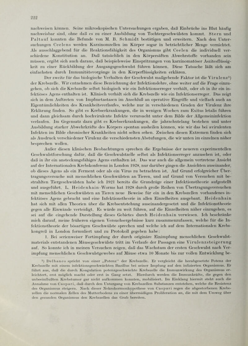 nachweisen können. Seine mikroskopischen Untersuchungen ergaben, daß Einbrüche ins Blut häufig nachweisbar sind, ohne daß es zu einer Ausbildung von Tochtergeschwülsten kommt. Stern und Paltauf konnten die Befunde von M. B. Schmidt bestätigen und erweitern. Nach den Unter¬ suchungen Ce eie ns werden Karzinomzellen im Körper sogar in beträchtlicher Menge vernichtet. Als ausschlaggebend für die Reaktionsfähigkeit des Organismus gibt Ceelen die individuell ver¬ schiedene Konstitution an. Daß tatsächlich in den Körpersäften Abwehrstoffe vorhanden sein müssen, ergibt sich auch daraus, daß beispielsweise Einspritzungen von karzinomatöser Aszitesflüssig¬ keit zu einer Rückbildung der Ausgangsgeschwulst führen können. Diese Tatsache läßt sich am einfachsten durch Immunitätsvorgänge in den Körperflüssigkeiten erklären. Der zweite für das biologische Verhalten der Geschwulst maßgebende Faktor ist die Virulenz1) der Krebszelle. Wir entnehmen diese Bezeichnung der Infektionslehre, ohne weiter auf die Frage einzu¬ gehen, ob sich die Krebszelle selbst biologisch wie ein Infektionserreger verhält, oder ob in ihr ein in¬ fektiöses Agens enthalten ist. Klinisch verhält sich die Krebszelle wie ein Infektionserreger. Das zeigt sich in dem Auftreten von Impfmetastasen im Anschluß an operative Eingriffe und vielfach auch an Eigentümlichkeiten des Krankheitsverlaufes, welche nur in verschiedenen Graden der Virulenz ihre Erklärung finden. So gibt es Krebserkrankungen, die in wenigen Wochen zum Exitus letalis führen und dann gleichsam durch hochvirulente Infekte verursacht unter dem Bilde der Allgemeininfektion verlaufen. Im Gegensatz dazu gibt es Krebserkrankungen, die jahrzehntelang bestehen und unter Ausbildung starker Abwehrkräfte des Körpers spontan ausheilen können, wie wir das bei avirulenten Infekten im Bilde chronischer Krankheiten nicht selten sehen. Zwischen diesen Extremen finden sich als Ausdruck verschiedener Virulenz die verschiedensten Abstufungen, die wir unten im einzelnen näher besprechen wollen. Außer diesen klinischen Beobachtungen sprechen die Ergebnisse der neueren experimentellen Geschwulstforschung dafür, daß die Geschwulstzelle selbst als Infektionserreger anzusehen ist, oder daß in ihr ein ansteckungsfähiges Agens enthalten ist. Das war auch die allgemein vertretene Ansicht auf der Internationalen Krebskonferenz in London 1928, nur darüber gingen die Ansichten auseinander, ob dieses Agens als ein Ferment oder als ein Virus zu betrachten ist. Auf Grund erfolgreicher Über¬ tragungsversuche mit menschlichen Geschwülsten an Tieren, und auf Grund von Versuchen mit be¬ strahlten Tiergeschwülsten habe ich 1921 bereits die Grundzüge einer Infektionstheorie aufgestellt und ausgeführt, L. Heidenhain-Worms hat 1928 durch große Reihen von Übertragungsversuchen mit menschlichen Geschwülsten an Tieren neue Beweise für ein in den Krebszellen vorhandenes in¬ fektiöses Agens gebracht und eine Infektionstheorie in allen Einzelheiten ausgebaut. Heidenhain hat sich mit allen Theorien über die Krebsentstehung auseinandergesetzt und die Infektionstheorie gegen alle Einwände verteidigt. Es würde zu weit führen, auf die Einzelheiten näher einzugehen, es sei auf die eingehende Darstellung dieses Gebietes durch Heidenhain verwiesen. Ich beschränke mich darauf, meine früheren eigenen Versuchsergebnisse kurz zusammenzufassen, welche für die In¬ fektionstheorie der bösartigen Geschwülste sprechen und welche ich auf dem Internationalen Krebs¬ kongreß in London formuliert und zu Protokoll gegeben habe: 1. Bei serienweiser Fortimpfung der durch originäre Einimpfung menschlichen Geschwulst¬ materials entstandenen Mäusegeschwülste tritt im Verlaufe der Passagen eine Virulenzsteigerung auf. So konnte ich in meinen Versuchen zeigen, daß das Wachstum der ersten Geschwulst nach Ver¬ impfung menschlichen Geschwidstgewebes auf Mäuse etwa 10 Monate bis zur vollen Entwicklung be- 1) Delbanco spricht von einer „Potenz“ der Krebszelle. Er vergleicht die herabgesetzte Potenz der Krebszelle mit einem infektionsgeschwächten Bazillus bei seiner Impfung auf den infizierten Organismus. Er führt aus, daß die durch Koagulation potenzgeschwächte Krebszelle die Immunwirkung des Organismus er¬ leichtert, erst möglich macht oder erst in Gang setzt. Hierdurch werden die Immunkräfte, die gegen den unbeeinflußten Krebstumor gar nicht aufkommen konnten, mobilisiert. Im Einklang hiermit steht auch die Annahme von Caspari, daß durch den Untergang von Krebszellen Substanzen entstehen, welche die Resistenz des Organismus steigern. Nach dieser Nekrohormonhypothese von Caspari regen die abgestorbenen Krebs¬ zellen die normalen Zellen des Mutterbodens zu einer übermäßigen Proliferation an, die mit dem Umweg über den gesunden Organismus den Krebszellen das Grab bereiten.