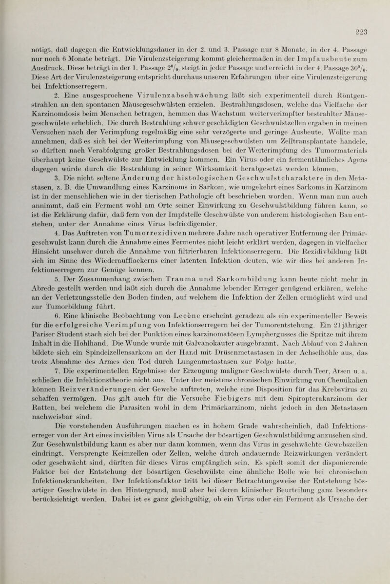 nötigt, daß dagegen die Entwicklungsdauer in der 2. und 3. Passage nur 8 Monate, in der 4. Passage nur noch 6 Monate beträgt. Die Virulenzsteigerung kommt gleichermaßen in der Impf ausbeute zum Ausdruck. Diese beträgt in der 1. Passage 2%, steigt in jeder Passage und erreicht in der 4. Passage 30%. Diese Art der Virulenzsteigerung entspricht durchaus unseren Erfahrungen über eine Virulenzsteigerung bei Infektionserregern. 2. Eine ausgesprochene Virulenzabschwächung läßt sich experimentell durch Röntgen¬ strahlen an den spontanen Mäusegeschwülsten erzielen. Bestrahlungsdosen, welche das Vielfache der Karzinomdosis beim Menschen betragen, hemmen das Wachstum weiterverimpfter bestrahlter Mäuse¬ geschwülste erheblich. Die durch Bestrahlung schwer geschädigten Geschwulstzellen ergaben in meinen Versuchen nach der Verimpfung regelmäßig eine sehr verzögerte und geringe Ausbeute. Wollte man annehmen, daß es sich bei der Weiterimpfung von Mäusegeschwülsten um Zelltransplantate handele, so dürften nach Verabfolgung großer Bestrahlungsdosen bei der Weiterimpfung des Tumormaterials überhaupt keine Geschwülste zur Entwicklung kommen. Ein Virus oder ein fermentähnliches Agens dagegen würde durch die Bestrahlung in seiner Wirksamkeit herabgesetzt werden können. 3. Die nicht seltene Änderung der histologischen Geschwulstcharaktere in den Meta¬ stasen, z. B. die Umwandlung eines Karzinoms in Sarkom, wie umgekehrt eines Sarkoms in Karzinom ist in der menschlichen wie in der tierischen Pathologie oft beschrieben worden. Wenn man nun auch annimmt, daß ein Ferment wohl am Orte seiner Einwirkung zu Geschwulstbildung führen kann, so ist die Erklärung dafür, daß fern von der Impfstelle Geschwülste von anderem histologischen Bau ent¬ stehen, unter der Annahme eines Virus befriedigender. 4. Das Auftreten von Tumorrezidiven mehrere Jahre nach operativer Entfernung der Primär¬ geschwulst kann durch die Annahme eines Fermentes nicht leicht erklärt werden, dagegen in vielfacher Hinsicht unschwer durch die Annahme von filtrierbaren Infektionserregern. Die Rezidivbildung läßt sich im Sinne des Wiederaufflackerns einer latenten Infektion deuten, wie wir dies bei anderen In¬ fektionserregern zur Genüge kennen. 5. Der Zusammenhang zwischen Trauma und Sarkombildung kann heute nicht mehr in Abrede gestellt werden und läßt sich durch die Annahme lebender Erreger genügend erklären, welche an der Verletzungsstelle den Boden finden, auf welchem die Infektion der Zellen ermöglicht wird und zur Tumorbildung führt. 6. Eine klinische Beobachtung von Le eene erscheint geradezu als ein experimenteller Beweis für die erfolgreiche Verimpfung von Infektionserregern bei der Tumorentstehung. Ein 21 jähriger Pariser Student stach sich bei der Punktion eines karzinomatösen Lymphergusses die Spritze mit ihrem Inhalt in die Hohlhand. Die Wunde wurde mit Galvanokauter ausgebrannt. Nach Ablauf von 2 Jahren bildete sich ein Spindelzellensarkom an der Hand mit Drüsenmetastasen in der Achselhöhle aus, das trotz Abnahme des Armes den Tod durch Lungenmetastasen zur Folge hatte. 7. Die experimentellen Ergebnisse der Erzeugung maligner Geschwülste durch Teer, Arsen u. a. schließen die Infektionstheorie nicht aus. Unter der meistens chronischen Einwirkung von Chemikalien können Reiz Veränderungen der Gewebe auftreten, welche eine Disposition für das Krebsvirus zu schaffen vermögen. Das gilt auch für die Versuche Fiebigers mit dem Spiropterakarzinom der Ratten, bei welchem die Parasiten wohl in dem Primärkarzinom, nicht jedoch in den Metastasen nachweisbar sind. Die vorstehenden Ausführungen machen es in hohem Grade wahrscheinlich, daß Infektions¬ erreger von der Art eines invisiblen Virus als Ursache der bösartigen Geschwulstbildung anzusehen sind. Zur Geschw'ulstbildung kann es aber nur dann kommen, wenn das Virus in geschwächte Gewebszellen eindringt. Versprengte Keimzellen oder Zellen, welche durch andauernde Reizwirkungen verändert oder geschwächt sind, dürften für dieses Virus empfänglich sein. Es spielt somit der disponierende Faktor bei der Entstehung der bösartigen Geschwülste eine ähnliche Rolle wie bei chronischen Infektionskrankheiten. Der Infektionsfaktor tritt bei dieser Betrachtungsweise der Entstehung bös¬ artiger Geschwülste in den Hintergrund, muß aber bei deren klinischer Beurteilung ganz besonders berücksichtigt werden. Dabei ist es ganz gleichgültig, ob ein Virus oder ein Ferment als Ursache der