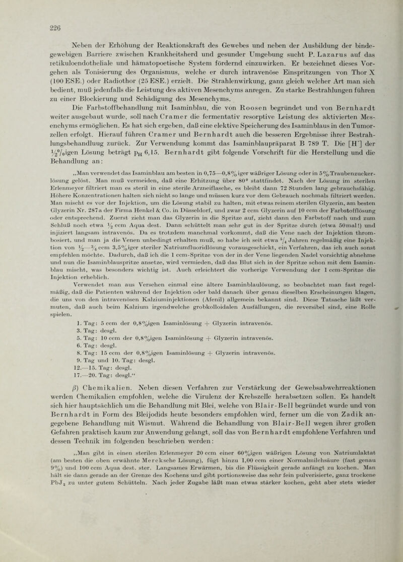 Neben der Erhöhung der Reaktionskraft des Gewebes und neben der Ausbildung der binde¬ gewebigen Barriere zwischen Krankheitsherd und gesunder Umgebung sucht P. Lazarus auf das retikuloendotheliale und hämatopoetische System fördernd einzuwirken. Er bezeichnet dieses Vor¬ gehen als Tonisierung des Organismus, welche er durch intravenöse Einspritzungen von Thor X (100 ESE.) oder Radiothor (25ESE.) erzielt. Die Strahlenwirkung, ganz gleich welcher Art man sich bedient, muß jedenfalls die Leistung des aktiven Mesenchyms anregen. Zu starke Bestrahlungen führen zu einer Blockierung und Schädigung des Mesenchyms. Die Farbstoffbehandlung mit Isaminblau, die von Roosen begründet und von Bernhardt weiter ausgebaut wurde, soll nach Cramer die fermentativ resorptive Leistung des aktivierten Mes¬ enchyms ermöglichen. Es hat sich ergeben, daß eine elektive Speicherung des Isaminblaus in den Tumor¬ zellen erfolgt. Hierauf führen Gramer und Bernhardt auch die besseren Ergebnisse ihrer Bestrah- lungsbehandluug zurück. Zur Verwendung kommt das Isaminblaupräparat B 789 T. Die [H‘] der /4%igen Lösung beträgt pH 6,15. Bernhardt gibt folgende Vorschrift für die Herstellung und die Behandlung an: „Man verwendet das Isaminblau am besten in 0,75—0,8%iger wäßriger Lösung oder in 5%.Traubenzucker- lösung gelöst. Man muß vermeiden, daß eine Erhitzung über 80° stattfindet. Nach der Lösung im sterilen Erlenmeyer filtriert man es steril in eine sterile Arzneiflasche, es bleibt dann 72 Stunden lang gebrauchsfähig. Höhere Konzentrationen halten sich nicht so lange und müssen kurz vor dem Gebrauch nochmals filtriert werden. Man mischt es vor der Injektion, um die Lösung stabil zu halten, mit etwas reinem sterilen Glyzerin, am besten Glyzerin Nr. 287a der Firma Henkel & Co. in Düsseldorf, und zwar 2 ccm Glyzerin auf 10 ccm der Farbstofflösung oder entsprechend. Zuerst zieht man das Glyzerin in die Spritze auf, zieht dann den Farbstoff nach und ziun Schluß noch etwa y2 ccm Aqua dest. Dann schüttelt man sehr gut in der Spritze durch (etwa 50mal!) und injiziert langsam intravenös. Da es trotzdem manchmal vorkommt, daß die Vene nach der Injektion throm- bosiert, und man ja die Venen unbedingt erhalten muß, so habe ich seit etwa 5/4 Jahren regelmäßig eine Injek¬ tion von y2—% ccm 3,5%iger steriler Natriumfluoridlösung vorausgeschickt, ein Verfahren, das ich auch sonst empfehlen möchte. Dadurch, daß ich die 1 ccm-Spritze von der in der Vene liegenden Nadel vorsichtig abnehme und nun die Isaminblauspritze ansetze, wird vermieden, daß das Blut sich in der Spritze schon mit dem Isamin- blau mischt, was besonders wichtig ist. Auch erleichtert die vorherige Verwendung der 1 ccm-Spritze die Injektion erheblich. Verwendet man aus Versehen einmal eine ältere Isaminblaulösung, so beobachtet man fast regel¬ mäßig, daß die Patienten während der Injektion oder bald danach über genau dieselben Erscheinungen klagen, die uns von den intravenösen Kalziuminjektionen (Afenil) allgemein bekannt sind. Diese Tatsache läßt ver¬ muten, daß auch beim Kalzium irgendwelche grobkolloidalen Ausfällungen, die reversibel sind, eine Rolle spielen. 1. Tag: 5 ccm der 0,8%igen Isaminlösung + Glyzerin intravenös. 3. Tag: desgl. 5. Tag: 10 ccm der 0,8%igen Isaminlösung -f- Glyzerin intravenös. 6. Tag: desgl. 8. Tag: 15 ccm der 0,8%igen Isaminlösung -+- Glyzerin intravenös. 9. Tag und 10. Tag: desgl. 12.—15. Tag: desgl. 17.—20. Tag: desgl.“ ß) Chemikalien. Neben diesen Verfahren zur Verstärkung der Gewebsabwehrreaktionen werden Chemikalien empfohlen, welche die Virulenz der Krebszelle herabsetzen sollen. Es handelt sich hier hauptsächlich um die Behandlung mit Blei, welche von Blair-Bell begründet wurde und von Bernhardt in Form des Bleijodids heute besonders empfohlen wird, ferner um die von Zadik an¬ gegebene Behandlung mit Wismut. Während die Behandlung von Blair-Bell wegen ihrer großen Gefahren praktisch kaum zur Anwendung gelangt, soll das von Bernhardt empfohlene Verfahren und dessen Technik im folgenden beschrieben werden: „Man gibt in einen sterilen Erlenmeyer 20 ccm einer 60%igen wäßrigen Lösung von Natriumlaktat (am besten die oben erwähnte Mercksche Lösung), fügt hinzu 1,00 ccm einer Normalmilchsäure (fast genau 9%) und 100 ccm Aqua dest. ster. Langsames Erwärmen, bis die Flüssigkeit gerade anfängt zu kochen. Man hält sie dann gerade an der Grenze des Kochens und gibt portionsweise das sehr fein pulverisierte, ganz trockene PbJ2 zu unter gutem Schütteln. Nach jeder Zugabe läßt man etwas stärker kochen, geht aber stets wieder