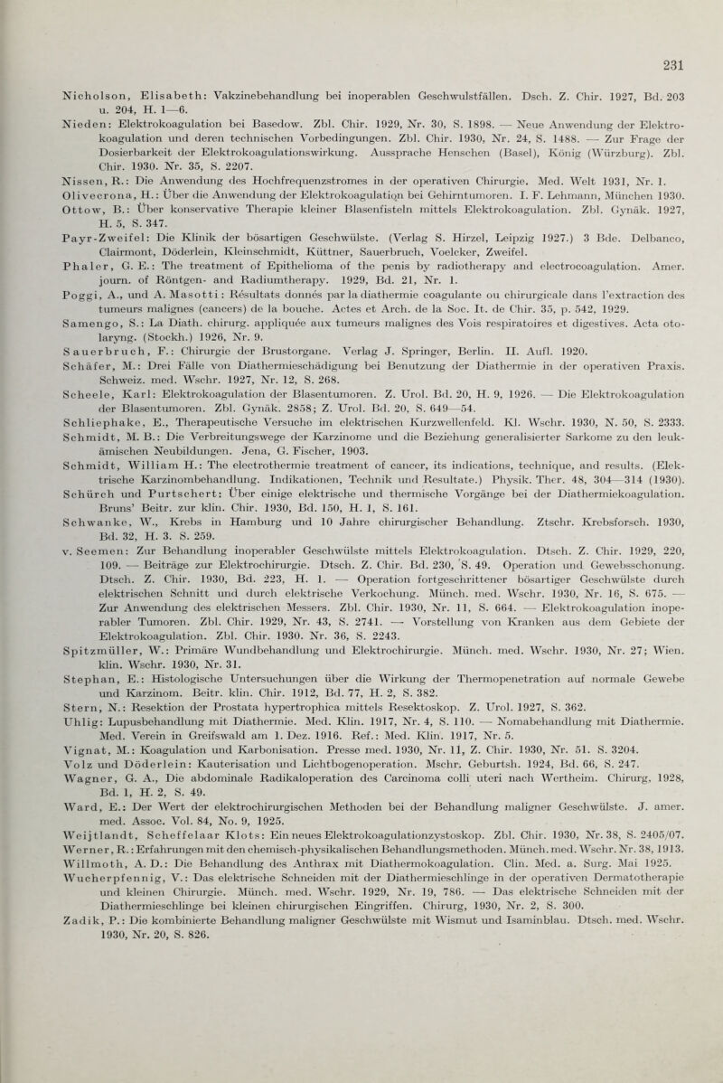 Nicholson, Elisabeth: Vakzinebehandlung bei inoperablen Geschwulstfällen. Dsch. Z. Chir. 1927, Bd. 203 u. 204, H. 1—6. Nieden: Elektrokoagulation bei Basedow. Zbl. Chir. 1929, Nr. 30, S. 1898. — Neue Anwendung der Elektro- koagulation und deren technischen Vorbedingungen. Zbl. Chir. 1930, Nr. 24, S. 1488. — Zur Frage der Dosierbarkeit der Elektrokoagulationswirkung. Aussprache Henschen (Basel), König (Würzburg). Zbl. Chir. 1930. Nr. 35, S. 2207. Nissen, R.: Die Anwendung des Hochfrequenzstromes in der operativen Chirurgie. Med. Welt 1931, Nr. 1. Olivecrona, H.: Über die Anwendung der Elektrokoagulation bei Gehirntumoren. I. F. Lehmann, München 1930. Ottow, B.: Über konservative Therapie kleiner Blasenfisteln mittels Elektrokoagulation. Zbl. Gynäk. 1927, H. 5, S. 347. Payr-Zweifel: Die Klinik der bösartigen Geschwülste. (Verlag S. Hirzel, Leipzig 1927.) 3 Bde. Delbanco, Clairmont, Döderlein, Kleinschmidt, Küttner, Sauerbruch, Voelcker, Zweifel. Phaler, G. E.: The treatment of Epithelioma of the penis by radiotherapy and electrocoagulation. Amer. journ. of Röntgen- and Radiumtherapy. 1929, Bd. 21, Nr. 1. Poggi, A., und A. Masotti : Resultats donnes par la diathermie coagulante ou chirurgicale dans l’extraction des tumeurs malignes (cancers) de la bouche. Actes et Arch. de la Soc. It. de Chir. 35, p. 542, 1929. Samengo, S.: La Diath. Chirurg, appliquee aux tumeurs malignes des Vois respiratoires et digestives. Acta oto- laryng. (Stockh.) 1926, Nr. 9. Sauerbruch, F.: Chirurgie der Brustorgane. Verlag J. Springer, Berlin. II. Aufl. 1920. Schäfer, M.: Drei Fälle von Diathermieschädigung bei Benutzung der Diathermie in der operativen Praxis. Schweiz, med. Wschr. 1927, Nr. 12, S. 268. Scheele, Karl: Elektrokoagulation der Blasentumoren. Z. Urol. Bd. 20, H. 9, 1926. — Die Elektrokoagulation der Blasentumoren. Zbl. Gynäk. 2858; Z. Urol. Bd. 20, S. 649—54. Schliephake, E., Therapeutische Versuche im elektrischen Kurzwellenfeld. Kl. Wschr. 1930, N. 50, S. 2333. Schmidt, M. B.: Die Verbreitungswege der Karzinome und die Beziehung generalisierter Sarkome zu den leuk¬ ämischen Neubildungen. Jena, G. Fischer, 1903. Schmidt, William H.: The electrothermie treatment of cancer, its indications, technique, and results. (Elek¬ trische Karzinombehandlung. Indikationen, Technik und Resultate.) Physik. Ther. 48, 304—314 (1930). Schiirch und Purtschert: Über einige elektrische und thermische Vorgänge bei der Diathermiekoagulation. Bruns’ Beitr. zur klin. Chir. 1930, Bd. 150, H. 1, S. 161. Schwanke, W., Krebs in Hamburg und 10 Jahre chirurgischer Behandlung. Ztschr. Krebsforsch. 1930, Bd. 32, H. 3. S. 259. v. Seemen: Zur Behandlung inoperabler Geschwülste mittels Elektrokoagulation. Dtsch. Z. Chir. 1929, 220, 109. — Beiträge zur Elektrochirurgie. Dtsch. Z. Chir. Bd. 230, 'S. 49. Operation und Gewebsschonung. Dtsch. Z. Chir. 1930, Bd. 223, H. 1. — Operation fortgeschrittener bösartiger Geschwülste durch elektrischen Schnitt und durch elektrische Verkochung. Münch, med. Wschr. 1930, Nr. 16, S. 675. -— Zur Anwendung des elektrischen Messers. Zbl. Chir. 1930, Nr. 11, S. 664. — Elektrokoagulation inope¬ rabler Tumoren. Zbl. Chir. 1929, Nr. 43, S. 2741. -—- Vorstellung von Kranken aus dem Gebiete der Elektrokoagulation. Zbl. Chir. 1930. Nr. 36, S. 2243. Spitzmüller, W.: Primäre Wundbehandlung und Elektrochirurgie. Münch, med. Wschr. 1930, Nr. 27; Wien, klin. Wschr. 1930, Nr. 31. Stephan, E.: Histologische Untersuchungen über die Wirkung der Thermopenetration auf normale Gewebe und Karzinom. Beitr. klin. Chir. 1912, Bd. 77, H. 2, S. 382. Stern, N.: Resektion der Prostata hypertropliica mittels Resektoskop. Z. Urol. 1927, S. 362. Uhlig: Lupusbehandlung mit Diathermie. Med. Klin. 1917, Nr. 4, S. 110. — Nomabehandlung mit Diathermie. Med. Verein in Greifswald am 1. Dez. 1916. Ref.: Med. Klin. 1917, Nr. 5. Vignat, M.: Koagulation und Karbonisation. Presse med. 1930, Nr. 11, Z. Chir. 1930, Nr. 51. S. 3204. Volz und Döderlein: Kauterisation und Lichtbogenoperation. Mschr. Geburtsh. 1924, Bd. 66, S. 247. Wagner, G. A., Die abdominale Radikaloperation des Carcinoma colli uteri nach Wertheim. Chirurg, 1928, Bd. 1, H. 2, S. 49. Ward, E.: Der Wert der elektrochirurgischen Methoden bei der Behandlung maligner Geschwülste. J. amer. med. Assoc. Vol. 84, No. 9, 1925. Weijtlandt, Scheffelaar Klots: Ein neues Elektrokoagulationzystoskop. Zbl. Chir. 1930, Nr. 38, S. 2405/07. Werner, R.: Erfahrungen mit den chemisch-physikalischen Behandlungsmethoden. Münch, med. Wschr. Nr. 38, 1913. Willmoth, A. D.: Die Behandlung des Anthrax mit Diathermokoagulation. Clin. Med. a. Surg. Mai 1925. Wucherpfennig, V.: Das elektrische Schneiden mit der Diathermieschlinge in der operativen Dermatotherapie und kleinen Chirurgie. Münch, med. Wschr. 1929, Nr. 19, 786. — Das elektrische Schneiden mit der Diathermieschlinge bei kleinen chirurgischen Eingriffen. Chirurg, 1930, Nr. 2, S. 300. Zadik, P.: Die kombinierte Behandlung maligner Geschwülste mit Wismut und Isaminblau. Dtsch. med. Wschr. 1930, Nr. 20, S. 826.