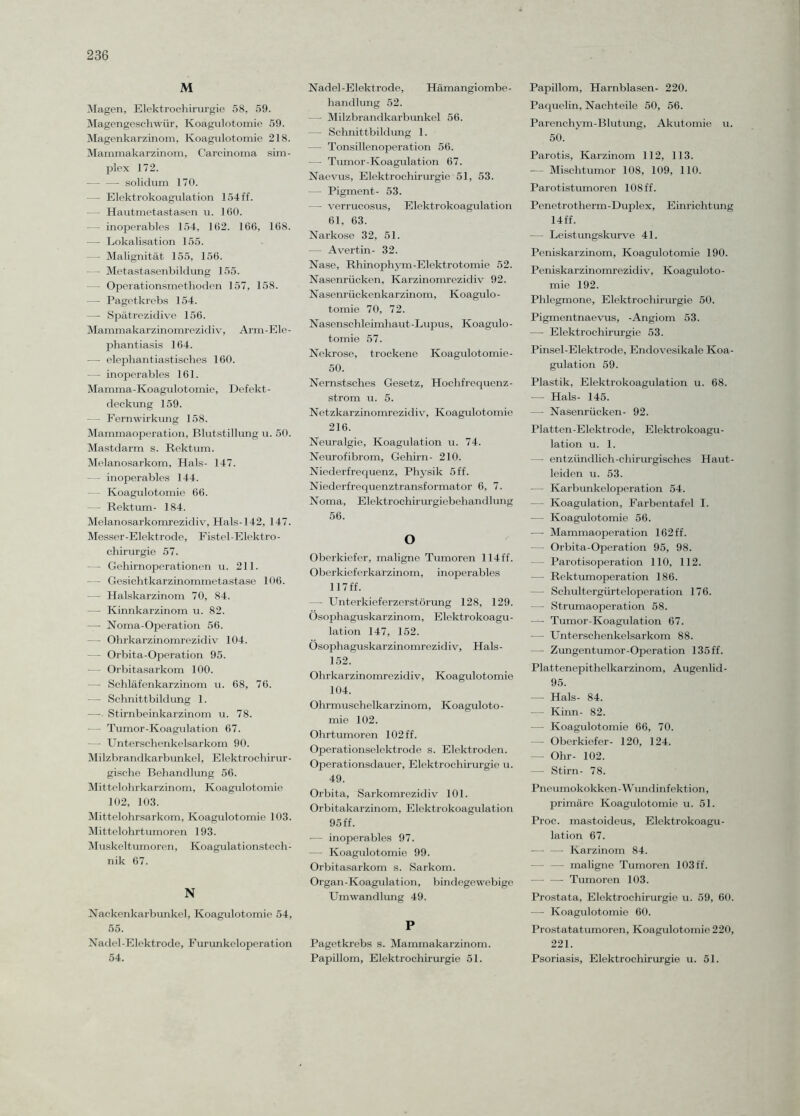 M Magen, Elektrochirurgie 58, 59. Magengeschwür, Koagulotomie 59. Magenkarzinom, Koagulotomie 218. Mammakarzinom, Carcinoma Sim¬ plex 172. — —- solidum 170. — Elektrokoagulation 154 ff. - Hautmetastasen u. 160. — - inoperables 154, 162. 166, 168. — Lokalisation 155. —- Malignität 155, 156. —- Metastasenbildung 155. — Operationsmethoden 157, 158. — Pagetkrebs 154. — Spätrezidive 156. Mammakarzinomrezidiv, Arm-Ele¬ phantiasis 164. — elephantiastisches 160. — inoperables 161. Mamma-Koagulotomie, Defekt- deckung 159. — Fernwirkung 158. Mammaoperation, Blutstillung u. 50. Mastdarm s. Rektum. Melanosarkom, Hals- 147. — inoperables 144. Koagulotomie 66. — Rektum- 184. Melanosarkomrezidiv, Hals-142, 147. Messer-Elektrode, F istel-Elektro - Chirurgie 57. •— Gehirnoperationen u. 211. — Gesichtkarzinommetastase 106. — Halskarzinom 70, 84. — Kinnkarzinom u. 82. —- Noma-Operation 56. — Ohrkarzinomrezidiv 104. — Orbita-Operation 95. — Orbitasarkom 100. —■ Schläfenkarzinom u. 68, 76. —- Schnittbildung 1. — Stirnbeinkarzinom u. 78. — Tumor-Koagulation 67. — Unterschenkelsarkom 90. Milzbrandkarbunkel, Elektrochirur- gische Behandlung 56. Mittelohrkarzinom, Koagulotomie 102, 103. Mittelohrsarkom, Koagulotomie 103. Mittelohrtumoren 193. Muskeltumoren, Koagulationstech¬ nik 67. N Nackenkarbunkel, Koagulotomie 54, 55. Nadel -Elektrode, Furunkeloperation 54. Nadel-Elektrode, Hämangiombe¬ handlung 52. — Milzbrandkarbunkel 56. — Schnittbildung 1. — Tonsillenoperation 56. — Tumor-Koagulation 67. Naevus, Elektrochirurgie 51, 53. — Pigment- 53. —- verrucosus, Elektrokoagulation 61, 63. Narkose 32, 51. — Avertin- 32. Nase, Rhinophym-Elektrotomie 52. Nasenrücken, Karzinomrezidiv 92. Nasenrückenkarzinom, Koagulo¬ tomie 70, 72. Nasenschleimhaut-Lupus, Koagulo¬ tomie 57. Nekrose, trockene Koagulotomie- 50. Nernstsches Gesetz, Hochfrequenz¬ strom u. 5. Netzkarzinomrezidiv, Koagulotomie 216. Neuralgie, Koagulation u. 74. Neurofibrom, Gehirn- 210. Niederfrequenz, Physik 5 ff. Niederfrequenztransformator 6, 7. Noma, Elektrochir ur giebehand lung 56. O Oberkiefer, maligne Tumoren 114 ff. Oberkieferkarzinom, inoperables 117 ff. — Unterkieferzerstörung 128, 129. Ösophaguskarzinom, Elektrokoagu¬ lation 147, 152. Ösophaguskarzinomrezidiv, Hals- 152. Ohrkarzinomrezidiv, Koagulotomie 104. Ohrmuschelkarzmom, Koaguloto¬ mie 102. Ohrtumoren 102 ff. Operationselektrode s. Elektroden. Operationsdauer, Elektrochirurgie u. 49. Orbita, Sarkomrezidiv 101. Orbitakarzinom, Elektrokoagulation 95ff. — inoperables 97. — Koagulotomie 99. Orbitasarkom s. Sarkom. Organ-Koagulation, bindegewebige Umwandlung 49. P Pagetkrebs s. Mammakarzinom. Papillom, Elektrochirurgie 51. Papillom, Harnblasen- 220. Paquelin, Nachteile 50, 56. Parenchym-Blutung, Akutomie u. 50. Parotis, Karzinom 112, 113. -— Mischtumor 108, 109, 110. Parotistumoren 108 ff. Penetrotherm-Duplex, Einrichtung 14 ff. — Leistungskurve 4L Peniskarzinom, Koagulotomie 190. Peniskarzinomrezidiv, Koaguloto¬ mie 192. Phlegmone, Elektrochirurgie 50. Pigmentnaevus, -Angiom 53. —- Elektrochirurgie 53. Pinsel-Elektrode, Endovesikale Koa¬ gulation 59. Plastik, Elektrokoagulation u. 68. — Hals- 145. — Nasenrücken- 92. Platten-Elektrode, Elektrokoagu¬ lation u. 1. — entzündlich-chirurgisches Haut¬ leiden u. 53. — Karbunkeloperation 54. — Koagulation, Farbentafel I. — Koagulotomie 56. — Mammaoperation 162 ff. — Orbita-Operation 95, 98. Parotisoperation 110, 112. —• Rektumoperation 186. — Schultergürteloperation 176. — Strumaoperation 58. — Tumor-Koagulation 67. — Unterschenkelsarkom 88. - Zungentumor-Operation 135ff. Plattenepithelkarzinom, Augenlid- 95. — Hals- 84. — Kinn- 82. -—- Koagulotomie 66, 70. —- Oberkiefer- 120, 124. — Ohr- 102. —- Stirn- 78. Pneumokokken-Wundinfektion, primäre Koagulotomie u. 51. Proc. mastoideus, Elektrokoagu¬ lation 67. —■ — Karzinom 84. — —- maligne Tumoren 103 ff. — —- Tumoren 103. Prostata, Elektrochirurgie u. 59, 60. — Koagulotomie 60. Prostatatumoren, Koagulotomie 220, 221. Psoriasis, Elektrochirurgie u. 51.