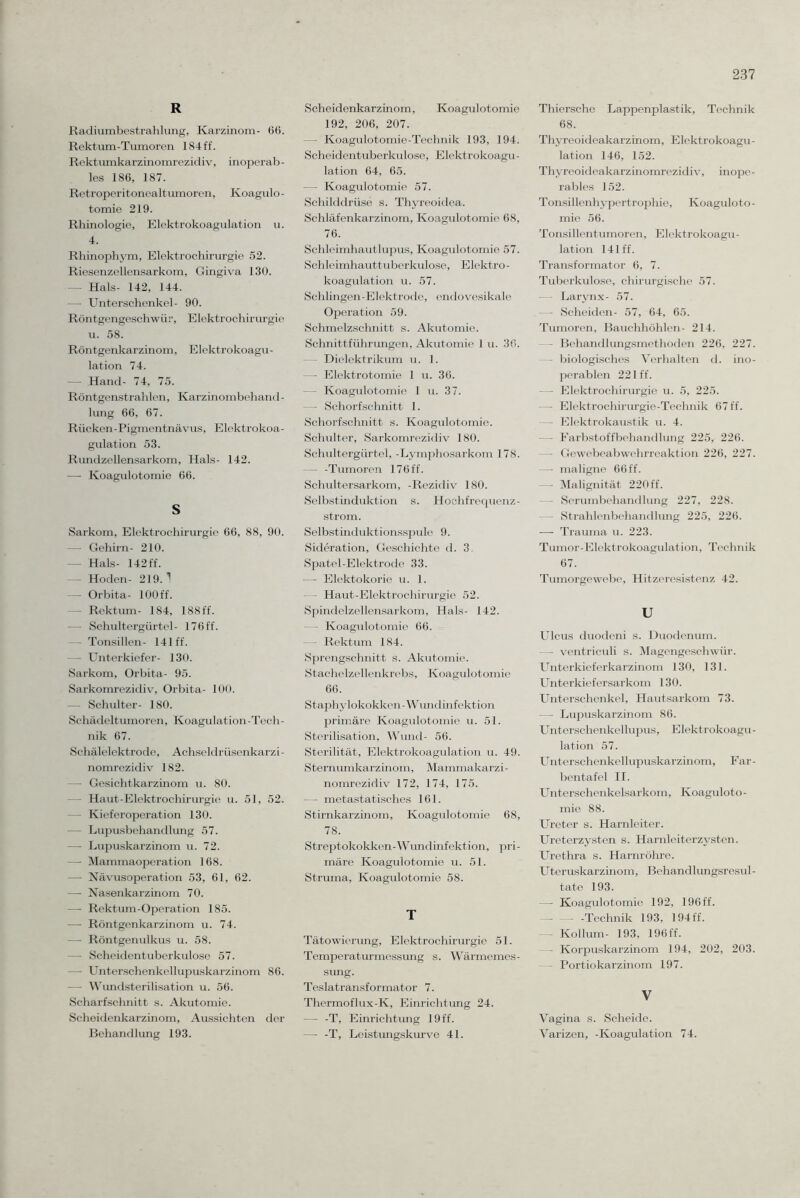 R Radiumbestrahlung, Karzinom- 66. Rektum-Tumoren 184 ff. Rektumkarzinomrezidiv, inoperab¬ les 186, 187. Retroperitonealtumoren, Koagulo- tomie 219. Rhinologie, Elektrokoagulation u. 4. Rhinophym, Elektrochirurgie 52. Riesenzellensarkom, Gingiva 130. — Hals- 142, 144. — Unterschenkel- 90. Röntgengeschwür, Elektrochirurgie u. 58. Röntgenkarzinom, Elektrokoagu - lation 74. — Hand- 74, 75. Röntgenstrahlen, Karzinombehand¬ lung 66, 67. Rücken-Pigmentnävus, Elektrokoa¬ gulation 53. Rundzellensarkom, Hals- 142. — Koagulotomie 66. s Sarkom, Elektrochirurgie 66, 88, 90. — Gehirn- 210. — Hals- 142 ff. — Hoden- 219.1 — Orbita- 100 ff. - Rektum- 184, 188ff. Schultergürtel- 176 ff. - Tonsillen- 141 ff. — Unterkiefer- 130. Sarkom, Orbita- 95. Sarkomrezidiv, Orbita- 100. — Schulter- 180. Schädeltumoren, Koagulation-Tech¬ nik 67. Schälelektrode, Achseldrüsenkarzi¬ nomrezidiv 182. — Gesichtkarzinom u. 80. - Haut-Elektrochirurgie u. 51, 52. - Kieferoperation 130. - Lupusbehandlung 57. — Lupuskarzinom u. 72. —- Mammaoperation 168. — Nävusoperation 53, 61, 62. —- Nasenkarzinom 70. — Rektum-Operation 185. —- Röntgenkarzinom u. 74. — Röntgenulkus u. 58. — Scheidentuberkulose 57. — Unterschenkellupuskarzinom 86. — Wundsterilisation u. 56. Scharfschnitt s. Akutomie. Scheidenkarzinom, Aussichten der Behandlung 193. Scheidenkarzmom, Koagulotomie 192, 206, 207. - Koagulotomie-Technik 193, 194. Scheidentuberkulose, Elektrokoagu¬ lation 64, 65. — Koagulotomie 57. Schilddrüse s. Thyreoidea. Schläfenkarzinom, Koagulotomie 68, 76. Schleimhautlupus, Koagulotomie 57. Schleimhauttuberkulose, Elektro¬ koagulation u. 57. Sehlingen-Elektrode, endovesikale Operation 59. Schmelzschnitt s. Akutomie. Schnittführungen, Akutomie 1 u. 36. - Dielektrikum u. 1. — Elektrotomie 1 u. 36. Koagulotomie 1 u. 37. — Schorfschnitt 1. Schorfschnitt s. Koagulotomie. Schulter, Sarkomrezidiv 180. Schultergürtel, -Lymphosarkom 178. — -Tumoren 176 ff. Schultersarkom, -Rezidiv 180. Selbstinduktion s. Hochfrequenz¬ strom. Selbstinduktionsspule 9. Sideration, Geschichte d. 3. Spatel-Elektrode 33. — Elektokorie u. 1. —- Haut-Elektrochirurgie 52. Spindelzellensarkom, Hals- 142. — Koagulotomie 66. — Rektum 184. Sprengschnitt s. Akutomie. Stachelzellenkrebs, Koagulotomie 66. Staphylokokken-Wundinfektion primäre Koagulotomie u. 51. Sterilisation, Wund- 56. Sterilität, Elektrokoagulation u. 49. Sternumkarzinom, Mammakarzi - nomrezidiv 172, 174, 175. — - metastatisches 161. Stirnkarzinom, Koagulotomie 68, 78. Streptokokken-Wundinfektion, pri¬ märe Koagulotomie u. 51. Struma, Koagulotomie 58. T Tätowierung, Elektrochirurgie 51. Temperaturmessung s. Wärmemes¬ sung. Teslatransformator 7. Thermoflux-Iv, Einrichtung 24. — -T, Einrichtung 19 ff. — -T, Leistungskurve 4L Thiersche Lappenplastik, Technik 68. Thyreoideakarzinom, Elektrokoagu¬ lation 146, 152. Thyreoideakarzinomrezidiv, inope¬ rables 152. Tonsillenhypertrophie, Koaguloto - mie 56. Tonsillentumoren, Elektrokoagu¬ lation 141 ff. Transformator 6, 7. Tuberkulose, chirurgische 57. Larynx- 57. — Scheiden- 57, 64, 65. Tumoren, Bauchhöhlen- 214. - Behandlungsmethoden 226, 227. - biologisches Verhalten d. ino¬ perablen 221 ff. - Elektrochirurgie u. 5, 225. — Elektrochirurgie-Teclmik 67 ff. Elektrokaustik u. 4. - Farbstoffbehandlung 225, 226. — Gewebeabwehrreaktion 226, 227. — maligne 66 ff. - Malignität 220ff. — Serumbehandlung 227, 228. — Strahlenbehandlung 225, 226. — Trauma u. 223. Tumor-Elektrokoagulation, Technik 67. Tumorgewebe, Hitzeresistenz 42. U Ulcus duodeni s. Duodenum. — ventriculi s. Magengeschwür. Unterkieferkarzinom 130, 131. Unterkiefersarkom 130. Unterschenkel, Hautsarkom 73. — Lupuskarzinom 86. Unterschenkel lupus, Elektrokoagu¬ lation 57. Unterschenkellupuskarzinom, F ar- bentafel II. Unterschenkelsarkom, Koaguloto¬ mie 88. Ureter s. Harnleiter. Ureterzysten s. Harnleiterzysten. Urethra s. Harnröhre. Uteruskarzinom, Behandlungsresul¬ tate 193. —- Koagulotomie 192, 196 ff. -Technik 193, 194 ff. — Kollum- 193, 196 ff. Korpuskarzinom 194, 202, 203. Portiokarzinom 197. V Vagina s. Scheide. Varizen, -Koagulation 74.