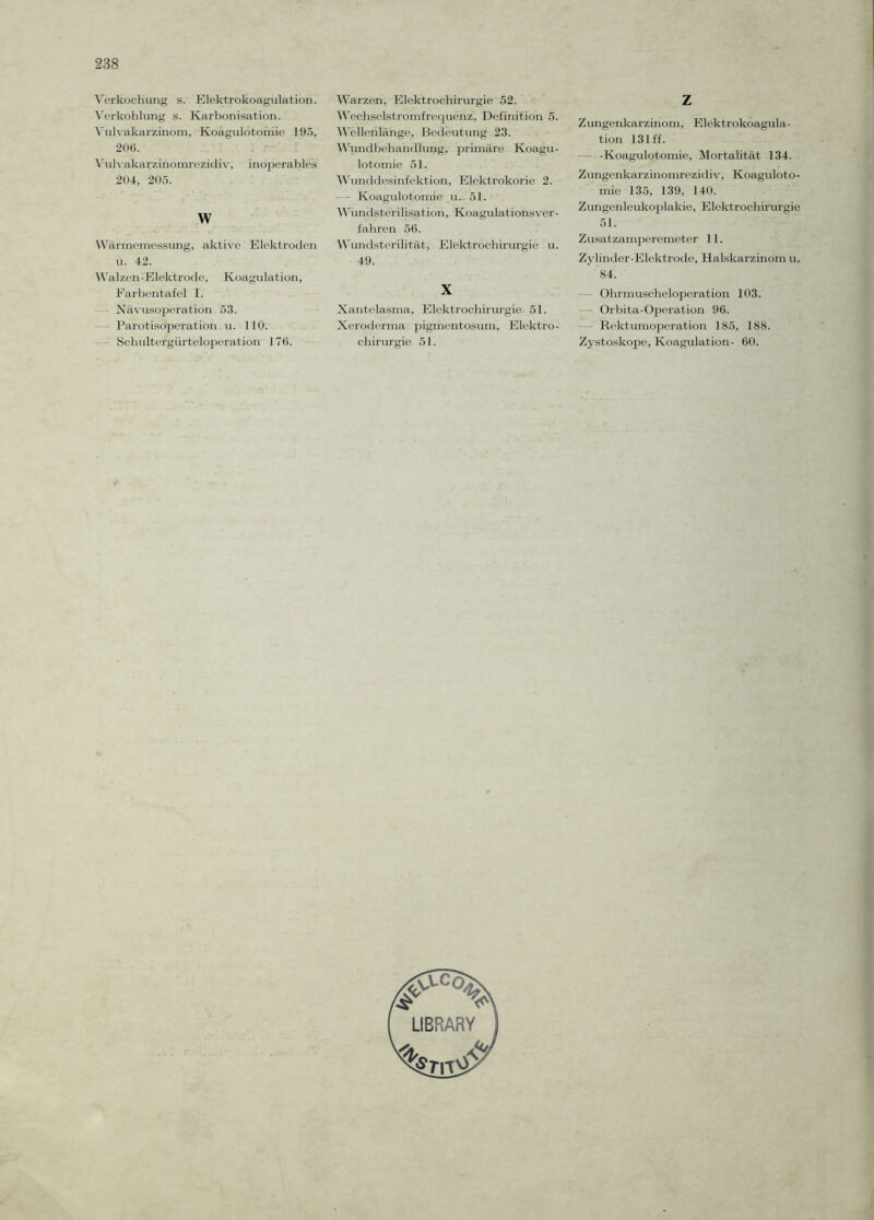 Verkochung s. Elektrokoagulation. Verkohlung s. Karbon!sation. Vulvakarzinom, Koagulotomie 195, 206. Vulvakarzinomrezidiv, inoperables 204, 205. w Wärmemessung, aktive Elektroden u. 42. Walzen-Elektrode, Koagulation, Farbentafel I. —- Nävusoperation 53. Parotisoperation u. 110. Schultergürteloperation 176. Warzen, Elektrochirurgie 52. Wechselstromfrequenz, Definition 5. Wellenlänge, Bedeutung 23. Wundbehandlung, primäre Koagu¬ lotomie 51. Wunddesinfektion, Elektrokorie 2. — Koagulotomie u. 51. Wundsterilisatiön, Koagulationsver¬ fahren 56. Wundsterilität, Elektrochirurgie u. 49. X Xantelasma, Elektrochirurgie 51. Xeroderma pigmentosum, Elektro¬ chirurgie 51. z Zungenkarzinom, Elektrokoagula¬ tion 131 ff. — -Koagulotomie, Mortalität 134. Zimgenkarzinomrezidiv, Koaguloto¬ mie 135, 139, 140. Zungenleukoplakie, Elektrochirurgie 51. Zusatzamperemeter 11. Zylinder-Elektrode, Halskarzinom u. 84. Ohrmuscheloperation 103. Orbita-Operation 96. - - Rektumoperation 185, 188. Zystoskope, Koagulation- 60.