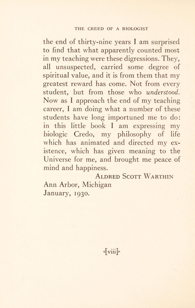 the end of thirty-nine years I am surprised to find that what apparently counted most in my teaching were these digressions. They, all unsuspected, carried some degree of spiritual value, and it is from them that my greatest reward has come. Not from every student, but from those who understood. Now as I approach the end of my teaching career, I am doing what a number of these students have long importuned me to do: in this little book I am expressing my biologic Credo, my philosophy of life which has animated and directed my ex- istence, which has given meaning to the Universe for me, and brought me peace of mind and happiness. Aldred Scott Warthin Ann Arbor, Michigan January, 1930.