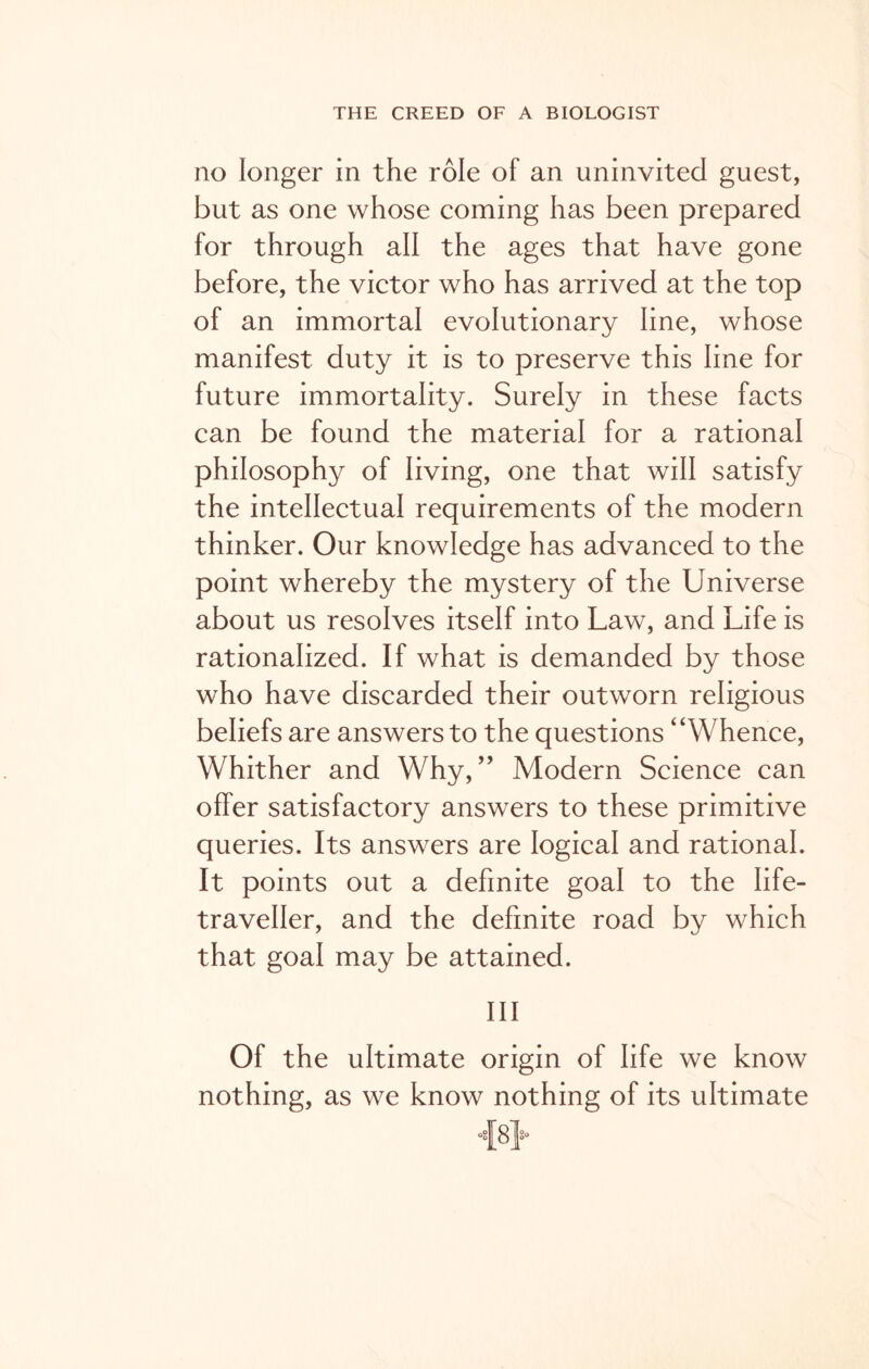 no longer in the role of an uninvited guest, but as one whose coming has been prepared for through all the ages that have gone before, the victor who has arrived at the top of an immortal evolutionary line, whose manifest duty it is to preserve this line for future immortality. Surely in these facts can be found the material for a rational philosophy of living, one that will satisfy the intellectual requirements of the modern thinker. Our knowledge has advanced to the point whereby the mystery of the Universe about us resolves itself into Law, and Life is rationalized. If what is demanded by those who have discarded their outworn religious beliefs are answers to the questions “Whence, Whither and Why,” Modern Science can offer satisfactory answers to these primitive queries. Its answers are logical and rational. It points out a definite goal to the life- traveller, and the definite road by which that goal may be attained. Ill Of the ultimate origin of life we know nothing, as we know nothing of its ultimate