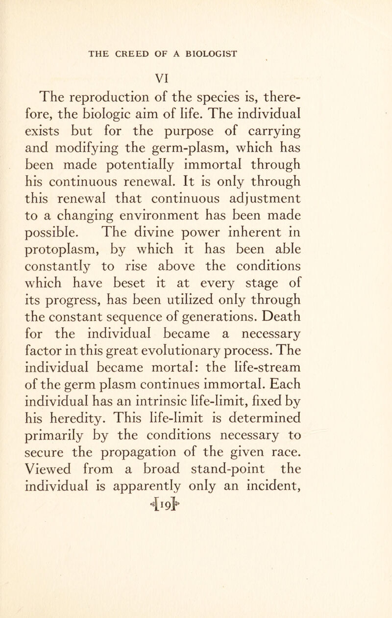VI The reproduction of the species is, there- fore, the biologic aim of life. The individual exists but for the purpose of carrying and modifying the germ-plasm, which has been made potentially immortal through his continuous renewal. It is only through this renewal that continuous adjustment to a changing environment has been made possible. The divine power inherent in protoplasm, by which it has been able constantly to rise above the conditions which have beset it at every stage of its progress, has been utilized only through the constant sequence of generations. Death for the individual became a necessary factor in this great evolutionary process. The individual became mortal: the life-stream of the germ plasm continues immortal. Each individual has an intrinsic life-limit, fixed by his heredity. This life-limit is determined primarily by the conditions necessary to secure the propagation of the given race. Viewed from a broad stand-point the individual is apparently only an incident, ■>{19}°