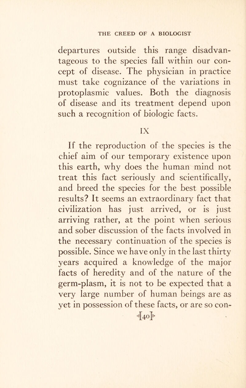 departures outside this range disadvan- tageous to the species fall within our con- cept of disease. The physician in practice must take cognizance of the variations in protoplasmic values. Both the diagnosis of disease and its treatment depend upon such a recognition of biologic facts. IX If the reproduction of the species is the chief aim of our temporary existence upon this earth, why does the human mind not treat this fact seriously and scientifically, and breed the species for the best possible results? It seems an extraordinary fact that civilization has just arrived, or is just arriving rather, at the point when serious and sober discussion of the facts involved in the necessary continuation of the species is possible. Since we have only in the last thirty years acquired a knowledge of the major facts of heredity and of the nature of the germ-plasm, it is not to be expected that a very large number of human beings are as yet in possession of these facts, or are so con-