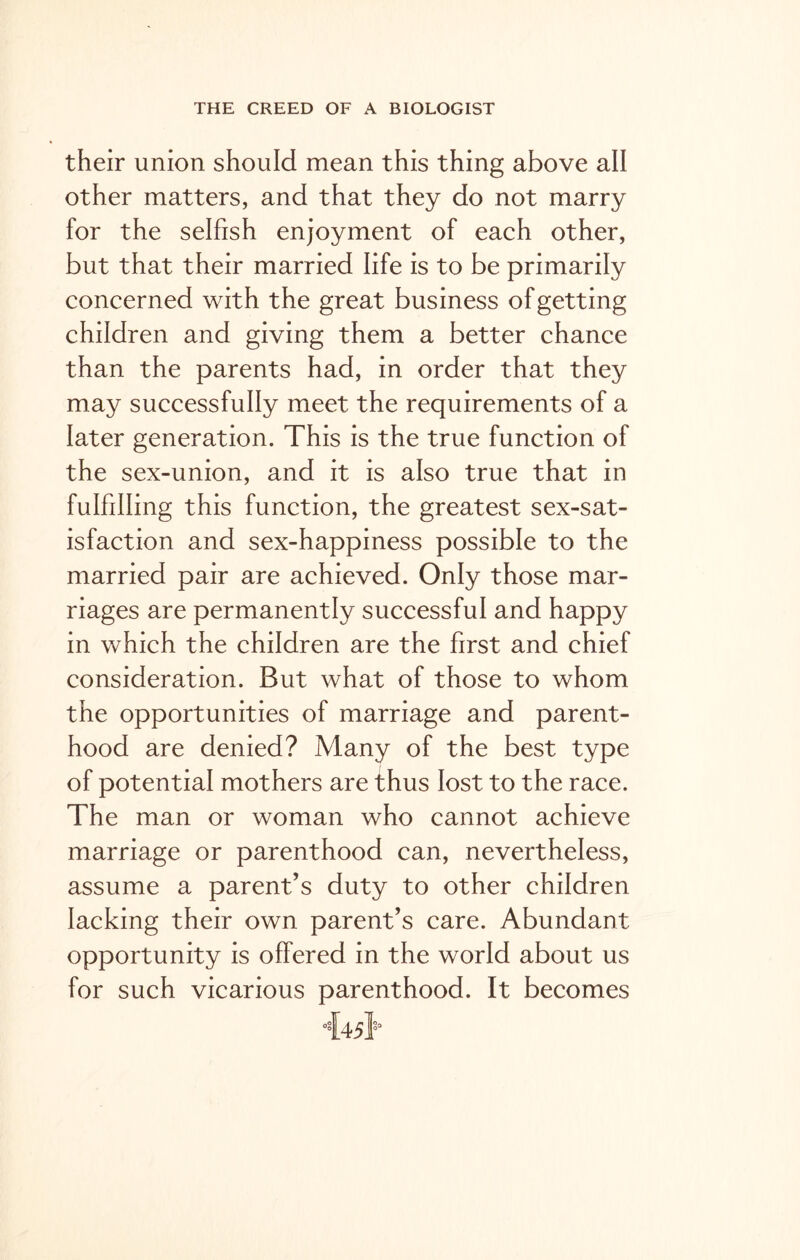 their union should mean this thing above all other matters, and that they do not marry for the selfish enjoyment of each other, but that their married life is to be primarily concerned with the great business of getting children and giving them a better chance than the parents had, in order that they may successfully meet the requirements of a later generation. This is the true function of the sex-union, and it is also true that in fulfilling this function, the greatest sex-sat- isfaction and sex-happiness possible to the married pair are achieved. Only those mar- riages are permanently successful and happy in which the children are the first and chief consideration. But what of those to whom the opportunities of marriage and parent- hood are denied? Many of the best type of potential mothers are thus lost to the race. The man or woman who cannot achieve marriage or parenthood can, nevertheless, assume a parent’s duty to other children lacking their own parent’s care. Abundant opportunity is offered in the world about us for such vicarious parenthood. It becomes