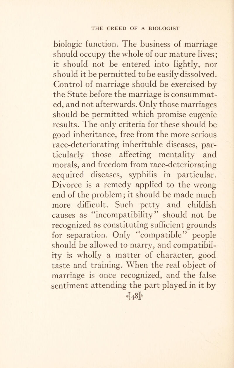 biologic function. The business of marriage should occupy the whole of our mature lives; it should not be entered into lightly, nor should it be permitted to be easily dissolved. Control of marriage should be exercised by the State before the marriage is consummat- ed, and not afterwards. Only those marriages should be permitted which promise eugenic results. The only criteria for these should be good inheritance, free from the more serious race-deteriorating inheritable diseases, par- ticularly those affecting mentality and morals, and freedom from race-deteriorating acquired diseases, syphilis in particular. Divorce is a remedy applied to the wrong end of the problem; it should be made much more difficult. Such petty and childish causes as “incompatibility ” should not be recognized as constituting sufficient grounds for separation. Only “compatible’5 people should be allowed to marry, and compatibil- ity is wholly a matter of character, good taste and training. When the real object of marriage is once recognized, and the false sentiment attending the part played in it by