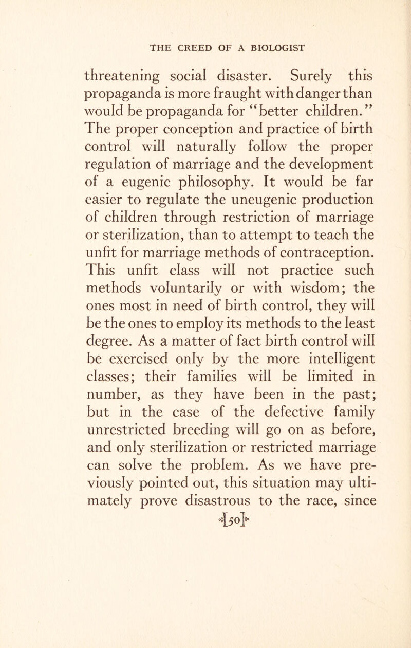 threatening social disaster. Surely this propaganda is more fraught with danger than would be propaganda for “better children.” The proper conception and practice of birth control will naturally follow the proper regulation of marriage and the development of a eugenic philosophy. It would be far easier to regulate the uneugenic production of children through restriction of marriage or sterilization, than to attempt to teach the unfit for marriage methods of contraception. This unfit class will not practice such methods voluntarily or with wisdom; the ones most in need of birth control, they will be the ones to employ its methods to the least degree. As a matter of fact birth control will be exercised only by the more intelligent classes; their families will be limited in number, as they have been in the past; but in the case of the defective family unrestricted breeding will go on as before, and only sterilization or restricted marriage can solve the problem. As we have pre- viously pointed out, this situation may ulti- mately prove disastrous to the race, since o§[5o}’