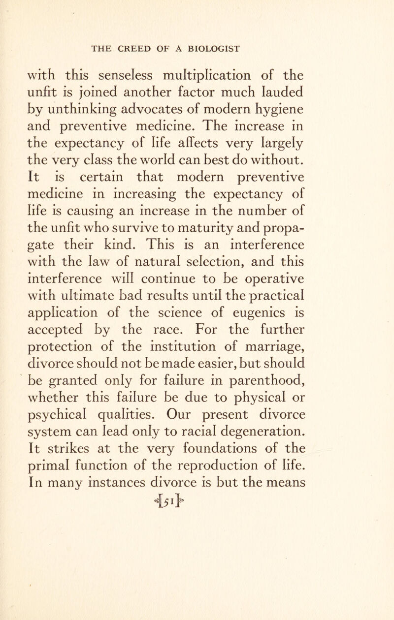 with this senseless multiplication of the unfit is joined another factor much lauded by unthinking advocates of modern hygiene and preventive medicine. The increase in the expectancy of life affects very largely the very class the world can best do without. It is certain that modern preventive medicine in increasing the expectancy of life is causing an increase in the number of the unfit who survive to maturity and propa- gate their kind. This is an interference with the law of natural selection, and this interference will continue to be operative with ultimate bad results until the practical application of the science of eugenics is accepted by the race. For the further protection of the institution of marriage, divorce should not be made easier, but should be granted only for failure in parenthood, whether this failure be due to physical or psychical qualities. Our present divorce system can lead only to racial degeneration. It strikes at the very foundations of the primal function of the reproduction of life. In many instances divorce is but the means •{51}°