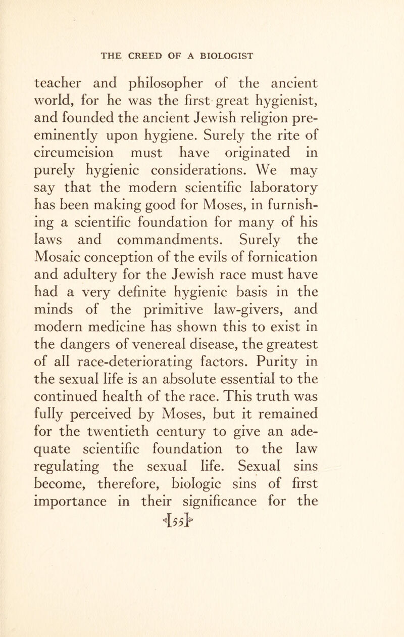 teacher and philosopher of the ancient world, for he was the first great hygienist, and founded the ancient Jewish religion pre- eminently upon hygiene. Surely the rite of circumcision must have originated in purely hygienic considerations. We may say that the modern scientific laboratory has been making good for Moses, in furnish- ing a scientific foundation for many of his laws and commandments. Surely the Mosaic conception of the evils of fornication and adultery for the Jewish race must have had a very definite hygienic basis in the minds of the primitive law-givers, and modern medicine has shown this to exist in the dangers of venereal disease, the greatest of all race-deteriorating factors. Purity in the sexual life is an absolute essential to the continued health of the race. This truth was fully perceived by Moses, but it remained for the twentieth century to give an ade- quate scientific foundation to the law regulating the sexual life. Sexual sins become, therefore, biologic sins of first importance in their significance for the A.55Y