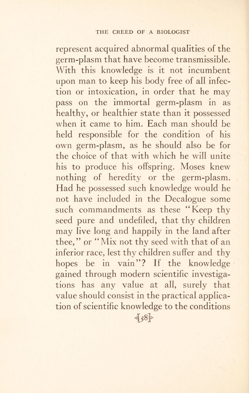 represent acquired abnormal qualities of the germ-plasm that have become transmissible. With this knowledge is it not incumbent upon man to keep his body free of all infec- tion or intoxication, in order that he may pass on the immortal germ-plasm in as healthy, or healthier state than it possessed when it came to him. Each man should be held responsible for the condition of his own germ-plasm, as he should also be for the choice of that with which he will unite his to produce his offspring. Moses knew nothing of heredity or the germ-plasm. Had he possessed such knowledge would he not have included in the Decalogue some such commandments as these “Keep thy seed pure and undefded, that thy children may live long and happily in the land after thee,” or “Mix not thy seed with that of an inferior race, lest thy children suffer and thy hopes be in vain”? If the knowledge gained through modern scientific investiga- tions has any value at all, surely that value should consist in the practical applica- tion of scientific knowledge to the conditions