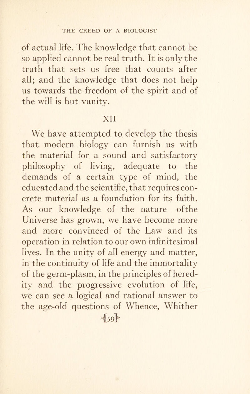 of actual life. The knowledge that cannot be so applied cannot be real truth. It is only the truth that sets us free that counts after all; and the knowledge that does not help us towards the freedom of the spirit and of the will is but vanity. XII We have attempted to develop the thesis that modern biology can furnish us with the material for a sound and satisfactory philosophy of living, adequate to the demands of a certain type of mind, the educated and the scientific, that requires con- crete material as a foundation for its faith. As our knowledge of the nature ofthe Universe has grown, we have become more and more convinced of the Law and its operation in relation to our own infinitesimal lives. In the unity of all energy and matter, in the continuity of life and the immortality of the germ-plasm, in the principles of hered- ity and the progressive evolution of life, we can see a logical and rational answer to the age-old questions of Whence, Whither 4591s-