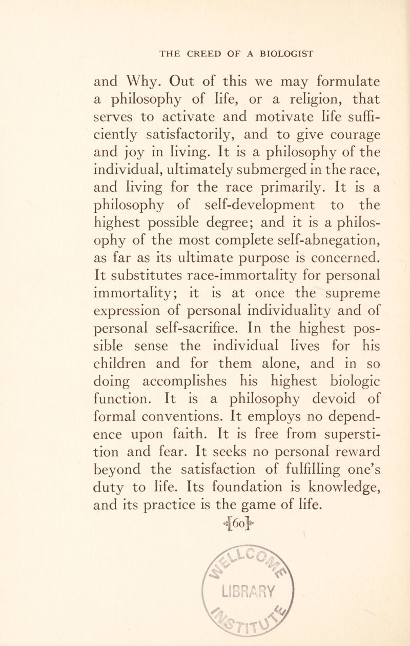 and Why. Out of this we may formulate a philosophy of life, or a religion, that serves to activate and motivate life suffi- ciently satisfactorily, and to give courage and joy in living. It is a philosophy of the individual, ultimately submerged in the race, and living for the race primarily. It is a philosophy of self-development to the highest possible degree; and it is a philos- ophy of the most complete self-abnegation, as far as its ultimate purpose is concerned. It substitutes race-immortality for personal immortality; it is at once the supreme expression of personal individuality and of personal self-sacrifice. In the highest pos- sible sense the individual lives for his children and for them alone, and in so doing accomplishes his highest biologic function. It is a philosophy devoid of formal conventions. It employs no depend- ence upon faith. It is free from supersti- tion and fear. It seeks no personal reward beyond the satisfaction of fulfilling one’s duty to life. Its foundation is knowledge, and its practice is the game of life.