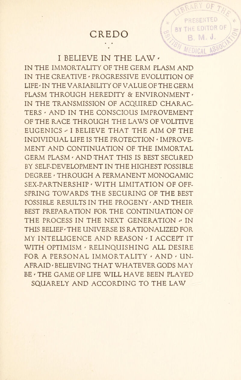 CREDO I BELIEVE IN THE LAW ' IN THE IMMORTALITY OF THE GERM PLASM AND IN THE CREATIVE ' PROGRESSIVE EVOLUTION OF LIFE ' IN THE VARIABILITY OF VALUE OF THE GERM PLASM THROUGH HEREDITY & ENVIRONMENT' IN THE TRANSMISSION OF ACQUIRED CHARAC- TERS ' AND IN THE CONSCIOUS IMPROVEMENT OF THE RACE THROUGH THE LAWS OF VOLITIVE EUGENICS I BELIEVE THAT THE AIM OF THE INDIVIDUAL LIFE IS THE PROTECTION ' IMPROVE- MENT AND CONTINUATION OF THE IMMORTAL GERM PLASM ' AND THAT THIS IS BEST SECURED BY SELF-DEVELOPMENT IN THE HIGHEST POSSIBLE DEGREE ' THROUGH A PERMANENT MONOGAMIC SEX-PARTNERSHIP ' WITH LIMITATION OF OFF- SPRING TOWARDS THE SECURING OF THE BEST POSSIBLE RESULTS IN THE PROGENY' AND THEIR BEST PREPARATION FOR THE CONTINUATION OF THE PROCESS IN THE NEXT GENERATION * IN THIS BELIEF'THE UNIVERSE IS RATIONALIZED FOR MY INTELLIGENCE AND REASON * I ACCEPT IT WITH OPTIMISM ' RELINQUISHING ALL DESIRE FOR A PERSONAL IMMORTALITY ' AND ' UN- AFRAID < BELIEVING THAT WHATEVER GODS MAY BE ' THE GAME OF LIFE WILL HAVE BEEN PLAYED SQUARELY AND ACCORDING TO THE LAW