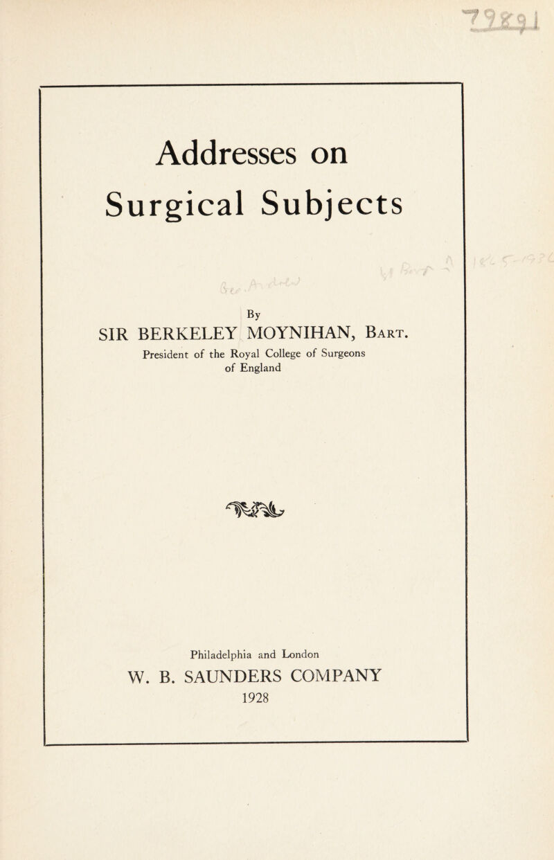 Addresses on Surgical Subjects By SIR BERKELEY MOYNIHAN, Bart. President of the Royal College of Surgeons of England Philadelphia and London W. B. SAUNDERS COMPANY 1928