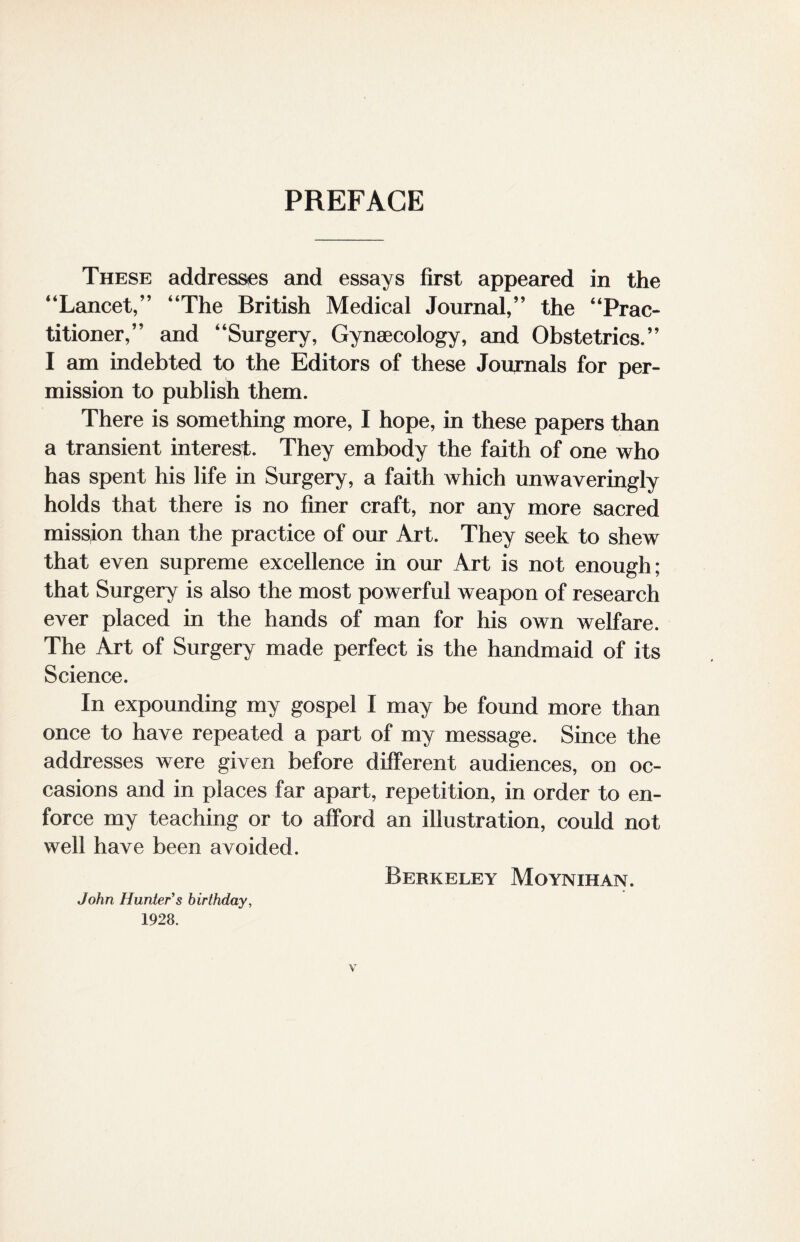 PREFACE These addresses and essays first appeared in the “Lancet,” “The British Medical Journal,” the “Prac¬ titioner,” and “Surgery, Gynaecology, and Obstetrics.” I am indebted to the Editors of these Journals for per¬ mission to publish them. There is something more, I hope, in these papers than a transient interest. They embody the faith of one who has spent his life in Surgery, a faith which unwaveringly holds that there is no finer craft, nor any more sacred mission than the practice of our Art. They seek to shew that even supreme excellence in our Art is not enough; that Surgery is also the most powerful weapon of research ever placed in the hands of man for his own welfare. The Art of Surgery made perfect is the handmaid of its Science. In expounding my gospel I may be found more than once to have repeated a part of my message. Since the addresses were given before different audiences, on oc¬ casions and in places far apart, repetition, in order to en¬ force my teaching or to afford an illustration, could not well have been avoided. Berkeley Moynihan. John Hunter s birthday, 1928. Y