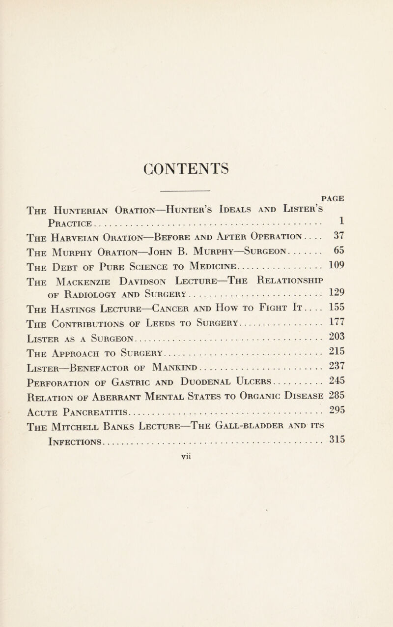 CONTENTS PAGE The Hunterian Oration—Hunter’s Ideals and Lister’s Practice. 1 The Harveian Oration—Before and After Operation .... 37 The Murphy Oration—John B. Murphy—Surgeon. 65 The Debt of Pure Science to Medicine. 109 The Mackenzie Davidson Lecture—The Relationship of Radiology and Surgery. 129 The Hastings Lecture—Cancer and How to Fight It. . .. 155 The Contributions of Leeds to Surgery. 177 Lister as a Surgeon. 203 The Approach to Surgery. 215 Lister—Benefactor of Mankind. 237 Perforation of Gastric and Duodenal Ulcers. 245 Relation of Aberrant Mental States to Organic Disease 285 Acute Pancreatitis. 295 The Mitchell Banks Lecture—The Gall-bladder and its Infections. 315 vii