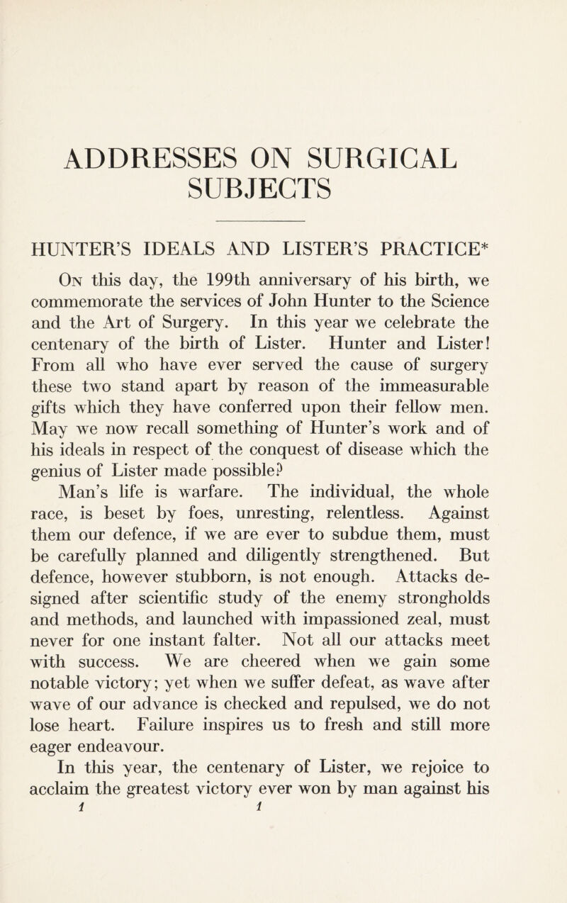 ADDRESSES ON SURGICAL SURJECTS HUNTER’S IDEALS AND LISTER’S PRACTICE* On this day, the 199th anniversary of his birth, we commemorate the services of John Hunter to the Science and the Art of Surgery. In this year we celebrate the centenary of the birth of Lister. Hunter and Lister! From all who have ever served the cause of surgery these two stand apart by reason of the immeasurable gifts which they have conferred upon their fellow men. May we now recall something of Hunter’s work and of his ideals in respect of the conquest of disease which the genius of Lister made possible? Man’s life is warfare. The individual, the whole race, is beset by foes, unresting, relentless. Against them our defence, if we are ever to subdue them, must be carefully planned and diligently strengthened. But defence, however stubborn, is not enough. Attacks de¬ signed after scientific study of the enemy strongholds and methods, and launched with impassioned zeal, must never for one instant falter. Not all our attacks meet with success. We are cheered when we gain some notable victory; yet when we suffer defeat, as wave after wave of our advance is checked and repulsed, we do not lose heart. Failure inspires us to fresh and still more eager endeavour. In this year, the centenary of Lister, we rejoice to acclaim the greatest victory ever won by man against his