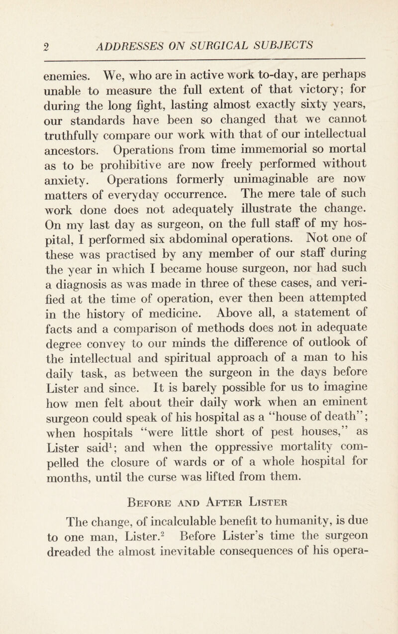 enemies. We, who are in active work to-day, are perhaps unable to measure the full extent of that victory; for during the long fight, lasting almost exactly sixty years, our standards have been so changed that we cannot truthfully compare our work with that of our intellectual ancestors. Operations from time immemorial so mortal as to be prohibitive are now freely performed without anxiety. Operations formerly unimaginable are now matters of everyday occurrence. The mere tale of such work done does not adequately illustrate the change. On my last day as surgeon, on the full staff of my hos¬ pital, I performed six abdominal operations. Not one ol these was practised by any member of our staff during the year in which I became house surgeon, nor had such a diagnosis as was made in three of these cases, and veri¬ fied at the time of operation, ever then been attempted in the history of medicine. Above all, a statement of facts and a comparison of methods does not in adequate degree convey to our minds the difference of outlook of the intellectual and spiritual approach of a man to his daily task, as between the surgeon in the days before Lister and since. It is barely possible for us to imagine how men felt about their daily work when an eminent surgeon could speak of his hospital as a “house of death”; when hospitals “were little short of pest houses,” as Lister said1; and when the oppressive mortality com¬ pelled the closure of wards or of a whole hospital for months, until the curse was lifted from them. Before and After Lister The change, of incalculable benefit to humanity, is due to one man, Lister.2 Before Lister’s time the surgeon dreaded the almost inevitable consequences of his opera-