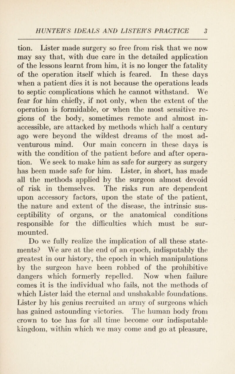 tion. Lister made surgery so free from risk that we now may say that, with due care in the detailed application of the lessons learnt from him, it is no longer the fatality of the operation itself which is feared. In these days when a patient dies it is not because the operations leads to septic complications which he cannot withstand. We fear for him chiefly, if not only, when the extent of the operation is formidable, or when the most sensitive re¬ gions of the body, sometimes remote and almost in¬ accessible, are attacked by methods which half a century ago were beyond the wildest dreams of the most ad¬ venturous mind. Our main concern in these days is with the condition of the patient before and after opera¬ tion. We seek to make him as safe for surgery as surgery has been made safe for him. Lister, in short, has made all the methods applied by the surgeon almost devoid of risk in themselves. The risks run are dependent upon accessory factors, upon the state of the patient, the nature and extent of the disease, the intrinsic sus¬ ceptibility of organs, or the anatomical conditions responsible for the difficulties which must be sur¬ mounted. Do we fully realize the implication of all these state¬ ments? We are at the end of an epoch, indisputably the greatest in our history, the epoch in which manipulations by the surgeon have been robbed of the prohibitive dangers which formerly repelled. Now when failure comes it is the individual who fails, not the methods of which Lister laid the eternal and unshakable foundations. Lister by his genius recruited an army of surgeons which has gained astounding victories. The human body from crown to toe has for all time become our indisputable kingdom, within which we may come and go at pleasure,