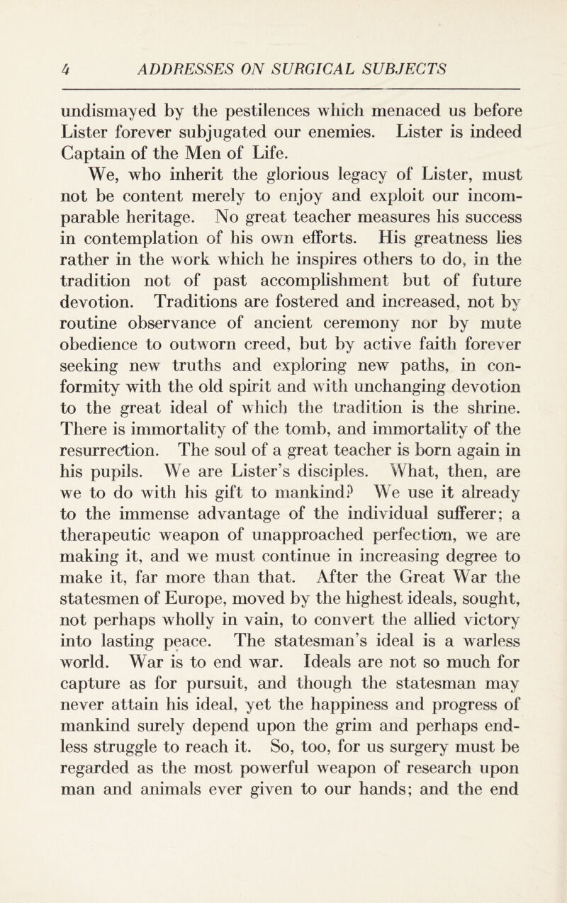 undismayed by the pestilences which menaced us before Lister forever subjugated our enemies. Lister is indeed Captain of the Men of Life. We, who inherit the glorious legacy of Lister, must not be content merely to enjoy and exploit our incom¬ parable heritage. No great teacher measures his success in contemplation of his own efforts. His greatness lies rather in the work which he inspires others to do, in the tradition not of past accomplishment but of future devotion. Traditions are fostered and increased, not by routine observance of ancient ceremony nor by mute obedience to outworn creed, but by active faith forever seeking new truths and exploring new paths, in con¬ formity with the old spirit and with unchanging devotion to the great ideal of which the tradition is the shrine. There is immortality of the tomb, and immortality of the resurrection. The soul of a great teacher is born again in his pupils. We are Lister’s disciples. What, then, are we to do with his gift to mankind? We use it already to the immense advantage of the individual sufferer; a therapeutic weapon of unapproached perfection, we are making it, and we must continue in increasing degree to make it, far more than that. After the Great War the statesmen of Europe, moved by the highest ideals, sought, not perhaps wholly in vain, to convert the allied victory into lasting peace. The statesman’s ideal is a warless world. War is to end war. Ideals are not so much for capture as for pursuit, and though the statesman may never attain his ideal, yet the happiness and progress of mankind surely depend upon the grim and perhaps end¬ less struggle to reach it. So, too, for us surgery must be regarded as the most powerful weapon of research upon man and animals ever given to our hands; and the end