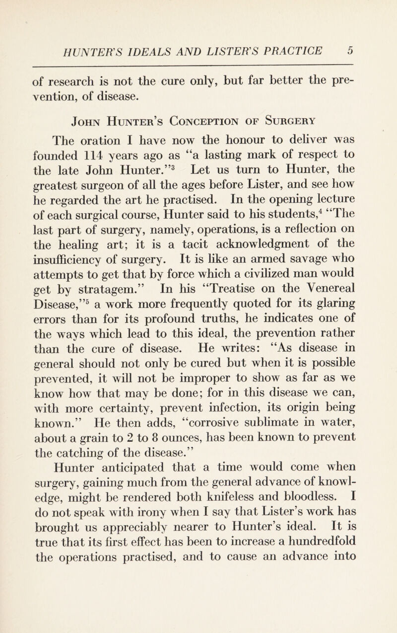 of research is not the cure only, but far better the pre¬ vention, of disease. John Hunter’s Conception of Surgery The oration I have now the honour to deliver was founded 114 years ago as “a lasting mark of respect to the late John Hunter.”3 Let us turn to Hunter, the greatest surgeon of all the ages before Lister, and see how he regarded the art he practised. In the opening lecture of each surgical course, Hunter said to his students,4 “The last part of surgery, namely, operations, is a reflection on the healing art; it is a tacit acknowledgment of the insufficiency of surgery. It is like an armed savage who attempts to get that by force which a civilized man would get by stratagem.” In his “Treatise on the Venereal Disease,”5 a work more frequently quoted for its glaring errors than for its profound truths, he indicates one of the ways which lead to this ideal, the prevention rather than the cure of disease. He writes: “As disease in general should not only be cured but when it is possible prevented, it will not be improper to show as far as we know how that may be done; for in this disease we can, with more certainty, prevent infection, its origin being known.” He then adds, “corrosive sublimate in water, about a grain to 2 to 8 ounces, has been known to prevent the catching of the disease.” Hunter anticipated that a time would come when surgery, gaining much from the general advance of knowl¬ edge, might be rendered both knifeless and bloodless. I do not speak with irony when I say that Lister’s work has brought us appreciably nearer to Hunter’s ideal. It is true that its first effect has been to increase a hundredfold the operations practised, and to cause an advance into