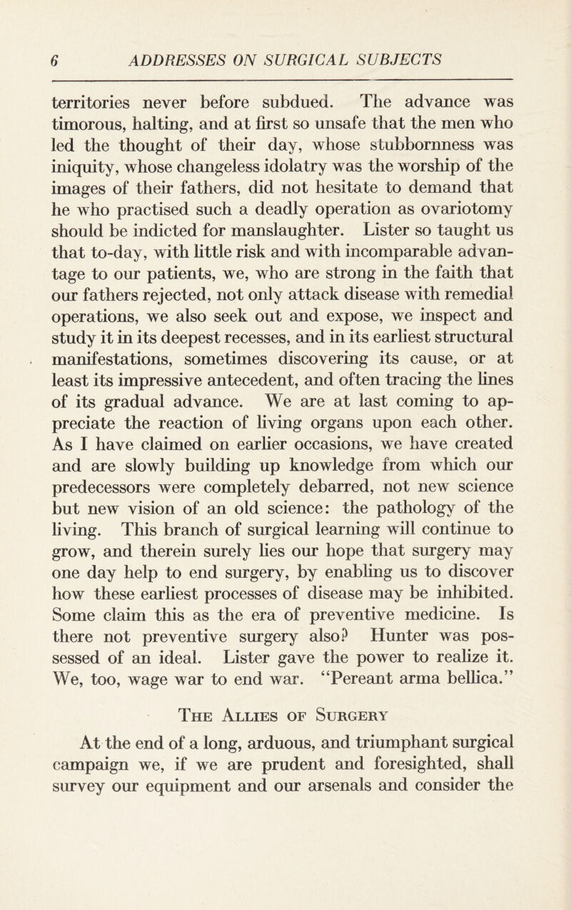 territories never before subdued. The advance was timorous, halting, and at first so unsafe that the men who led the thought of their day, whose stubbornness was iniquity, whose changeless idolatry was the worship of the images of their fathers, did not hesitate to demand that he who practised such a deadly operation as ovariotomy should be indicted for manslaughter. Lister so taught us that to-day, with little risk and with incomparable advan¬ tage to our patients, we, who are strong in the faith that our fathers rejected, not only attack disease with remedial operations, we also seek out and expose, we inspect and study it in its deepest recesses, and in its earliest structural manifestations, sometimes discovering its cause, or at least its impressive antecedent, and often tracing the lines of its gradual advance. We are at last coming to ap¬ preciate the reaction of living organs upon each other. As I have claimed on earlier occasions, we have created and are slowly building up knowledge from which our predecessors were completely debarred, not new science but new vision of an old science: the pathology of the living. This branch of surgical learning will continue to grow, and therein surely lies our hope that surgery may one day help to end surgery, by enabling us to discover how these earliest processes of disease may be inhibited. Some claim this as the era of preventive medicine. Is there not preventive surgery also? Hunter was pos¬ sessed of an ideal. Lister gave the power to realize it. We, too, wage war to end war. “Pereant arma bellica.” The Allies of Surgery At the end of a long, arduous, and triumphant surgical campaign we, if we are prudent and foresighted, shall survey our equipment and our arsenals and consider the