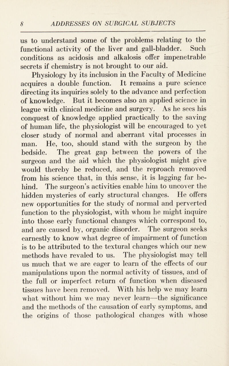 us to understand some of the problems relating to the functional activity of the liver and gall-bladder. Such conditions as acidosis and alkalosis offer impenetrable secrets if chemistry is not brought to our aid. Physiology by its inclusion in the Faculty of Medicine acquires a double function. It remains a pure science directing its inquiries solely to the advance and perfection of knowledge. But it becomes also an applied science in league with clinical medicine and surgery. As he sees his conquest of knowledge applied practically to the saving of human life, the physiologist will be encouraged to yet closer study of normal and aberrant vital processes in man. He, too, should stand with the surgeon by the bedside. The great gap between the powers of the surgeon and the aid which the physiologist might give would thereby be reduced, and the reproach removed from his science that, in this sense, it is lagging far be¬ hind. The surgeon’s activities enable him to uncover the hidden mysteries of early structural changes. He offers new opportunities for the study of normal and perverted function to the physiologist, with whom he might inquire into those early functional changes which correspond to, and are caused by, organic disorder. The surgeon seeks earnestly to know what degree of impairment of function is to be attributed to the textural changes which our new methods have revaled to us. The physiologist may tell us much that we are eager to learn of the effects of our manipulations upon the normal activity of tissues, and of the full or imperfect return of function when diseased tissues have been removed. With his help we may learn what without him we may never learn—the significance and the methods of the causation of early symptoms, and the origins of those pathological changes with whose