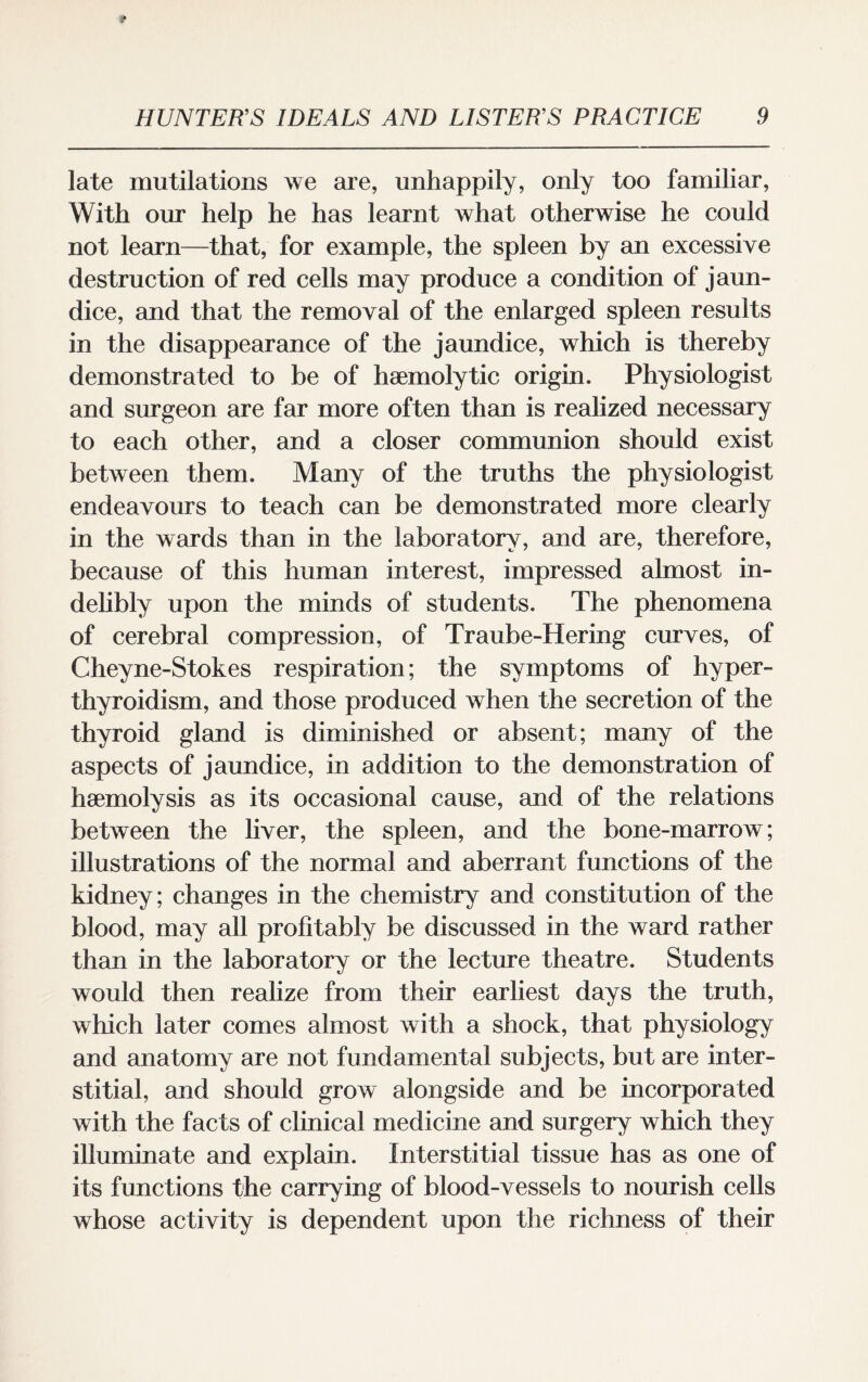 late mutilations we are, unhappily, only too familiar, With our help he has learnt what otherwise he could not learn—that, for example, the spleen by an excessive destruction of red cells may produce a condition of jaun¬ dice, and that the removal of the enlarged spleen results in the disappearance of the jaundice, which is thereby demonstrated to be of haemolytic origin. Physiologist and surgeon are far more often than is realized necessary to each other, and a closer communion should exist between them. Many of the truths the physiologist endeavours to teach can be demonstrated more clearly in the wards than in the laboratory, and are, therefore, because of this human interest, impressed almost in¬ delibly upon the minds of students. The phenomena of cerebral compression, of Traube-Hering curves, of Cheyne-Stokes respiration; the symptoms of hyper¬ thyroidism, and those produced when the secretion of the thyroid gland is diminished or absent; many of the aspects of jaundice, in addition to the demonstration of haemolysis as its occasional cause, and of the relations between the liver, the spleen, and the bone-marrow; illustrations of the normal and aberrant functions of the kidney; changes in the chemistry and constitution of the blood, may all profitably be discussed in the ward rather than in the laboratory or the lecture theatre. Students would then realize from their earliest days the truth, which later comes almost with a shock, that physiology and anatomy are not fundamental subjects, but are inter¬ stitial, and should grow alongside and be incorporated with the facts of clinical medicine and surgery which they illuminate and explain. Interstitial tissue has as one of its functions the carrying of blood-vessels to nourish cells whose activity is dependent upon the richness of their