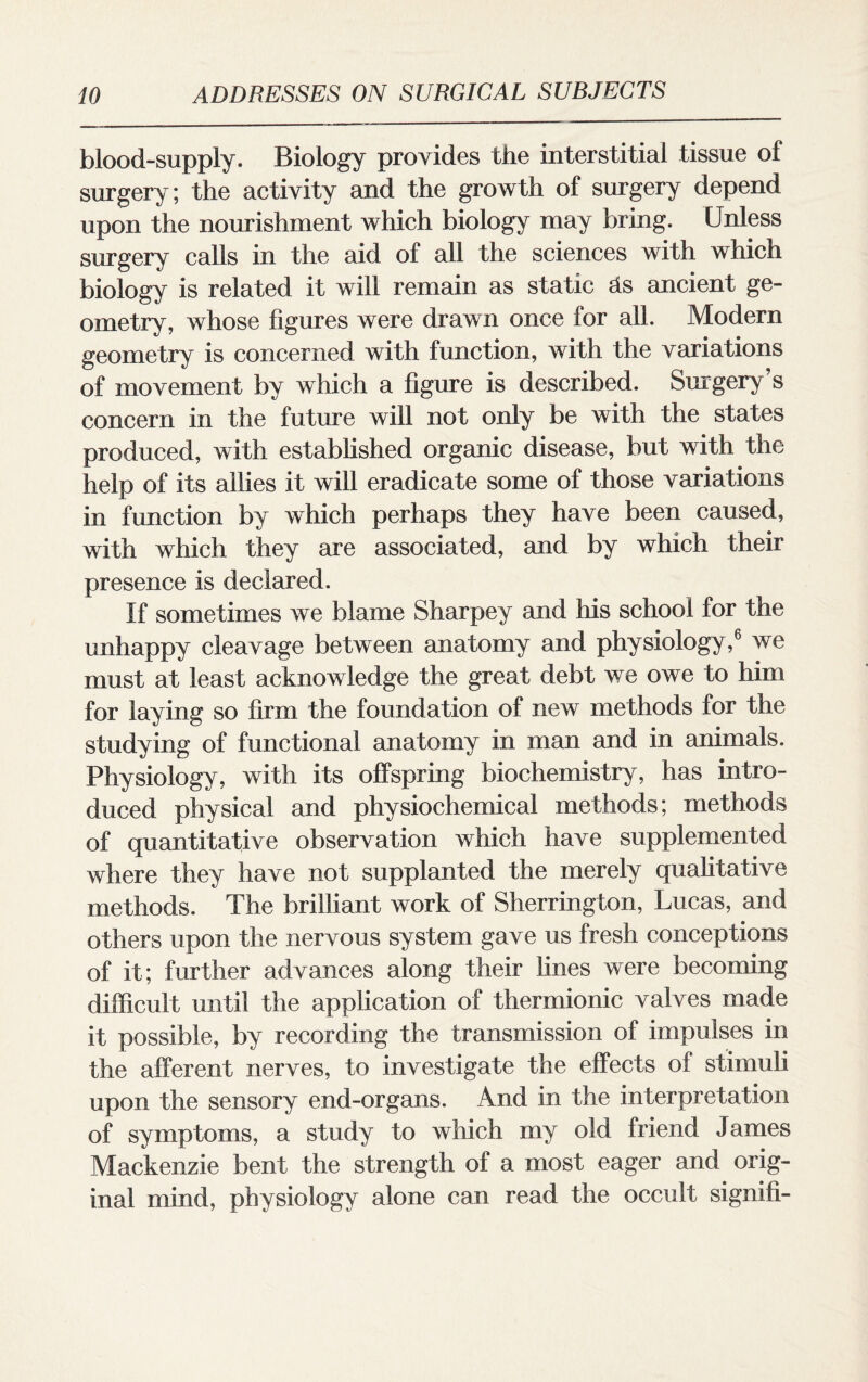 blood-supply. Biology provides the interstitial tissue of surgery; the activity and the growth of surgery depend upon the nourishment which biology may bring. Unless surgery calls in the aid of all the sciences with which biology is related it will remain as static hs ancient ge¬ ometry, whose figures were drawn once for all. Modern geometry is concerned with function, with the variations of movement by which a figure is described. Surgery’s concern in the future will not only be with the states produced, with established organic disease, but with the help of its allies it will eradicate some of those variations in function by which perhaps they have been caused, with which they are associated, and by which their presence is declared. If sometimes we blame Sharpey and his school for the unhappy cleavage between anatomy and physiology,6 we must at least acknowledge the great debt we owe to him for laying so firm the foundation of new methods for the studying of functional anatomy in man and in animals. Physiology, with its offspring biochemistry, has intro¬ duced physical and physiochemical methods; methods of quantitative observation which have supplemented where they have not supplanted the merely qualitative methods. The brilliant work of Sherrington, Lucas, and others upon the nervous system gave us fresh conceptions of it; further advances along their lines were becoming difficult until the application of thermionic valves made it possible, by recording the transmission of impulses in the afferent nerves, to investigate the effects of stimuli upon the sensory end-organs. And in the interpretation of symptoms, a study to which my old friend James Mackenzie bent the strength of a most eager and orig¬ inal mind, physiology alone can read the occult sign ill-