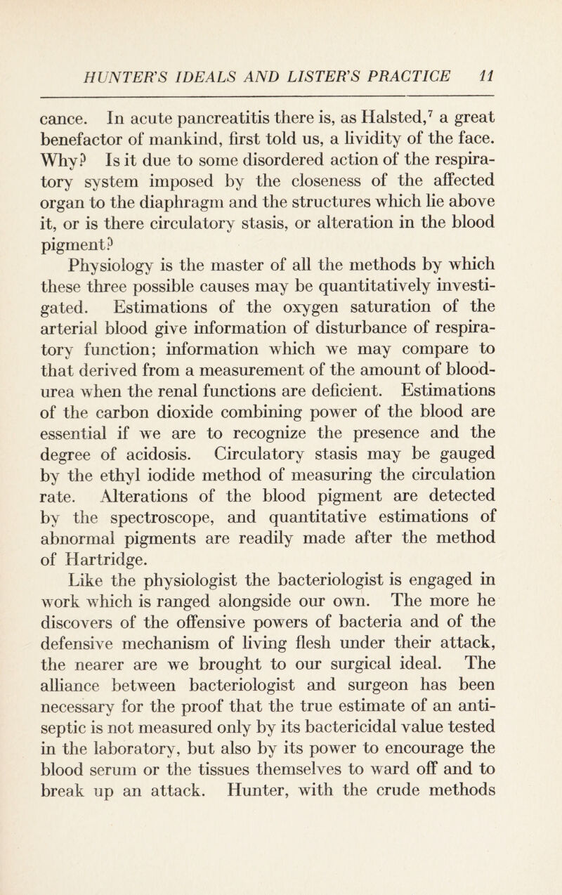 cance. In acute pancreatitis there is, as Halsted,7 a great benefactor of mankind, first told us, a lividity of the face. Why? Is it due to some disordered action of the respira¬ tory system imposed by the closeness of the affected organ to the diaphragm and the structures which lie above it, or is there circulatory stasis, or alteration in the blood pigment? Physiology is the master of all the methods by which these three possible causes may be quantitatively investi¬ gated. Estimations of the oxygen saturation of the arterial blood give information of disturbance of respira¬ tory function; information which we may compare to that derived from a measurement of the amount of blood- urea when the renal functions are deficient. Estimations of the carbon dioxide combining power of the blood are essential if we are to recognize the presence and the degree of acidosis. Circulatory stasis may be gauged by the ethyl iodide method of measuring the circulation rate. Alterations of the blood pigment are detected by the spectroscope, and quantitative estimations of abnormal pigments are readily made after the method of Hartridge. Like the physiologist the bacteriologist is engaged in work which is ranged alongside our own. The more he discovers of the offensive powers of bacteria and of the defensive mechanism of living flesh under their attack, the nearer are we brought to our surgical ideal. The alliance between bacteriologist and surgeon has been necessary for the proof that the true estimate of an anti¬ septic is not measured only by its bactericidal value tested in the laboratory, but also by its power to encourage the blood serum or the tissues themselves to ward off and to break up an attack. Hunter, with the crude methods