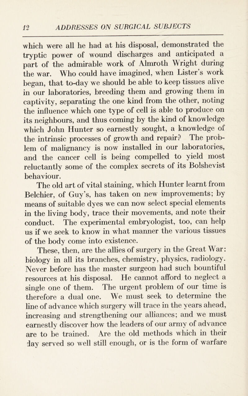 which were all he had at his disposal, demonstrated the tryptic power of wound discharges and anticipated a part of the admirable work of Almroth Wright during the war. Who could have imagined, when Lister s work began, that to-day we should be able to keep tissues alive in our laboratories, breeding them and growing them in captivity, separating the one kind from the other, noting the influence which one type of cell is able to produce on its neighbours, and thus coming by the kind of knowledge which John Hunter so earnestly sought, a knowledge of the intrinsic processes of growth and repair? The prob¬ lem of malignancy is now installed in our laboratories, and the cancer cell is being compelled to yield most reluctantly some of the complex secrets of its Bolshevist behaviour. The old art of vital staining, which Hunter learnt from Belchier, of Guy’s, has taken on new improvements; by means of suitable dyes we can now select special elements in the living body, trace their movements, and note their conduct. The experimental embryologist, too, can help us if we seek to know in what manner the various tissues of the body come into existence. These, then, are the allies of surgery in the Great War: biology in all its branches, chemistry, physics, radiology. Never before has the master surgeon had such bountiful resources at his disposal. He cannot afford to neglect a single one of them. The urgent problem of our time is therefore a dual one. We must seek to determine the line of advance which surgery will trace in the years ahead, increasing and strengthening our alliances; and we must earnestly discover how the leaders of our army of advance are to be trained. Are the old methods which in their day served so well still enough, or is the form of warfare