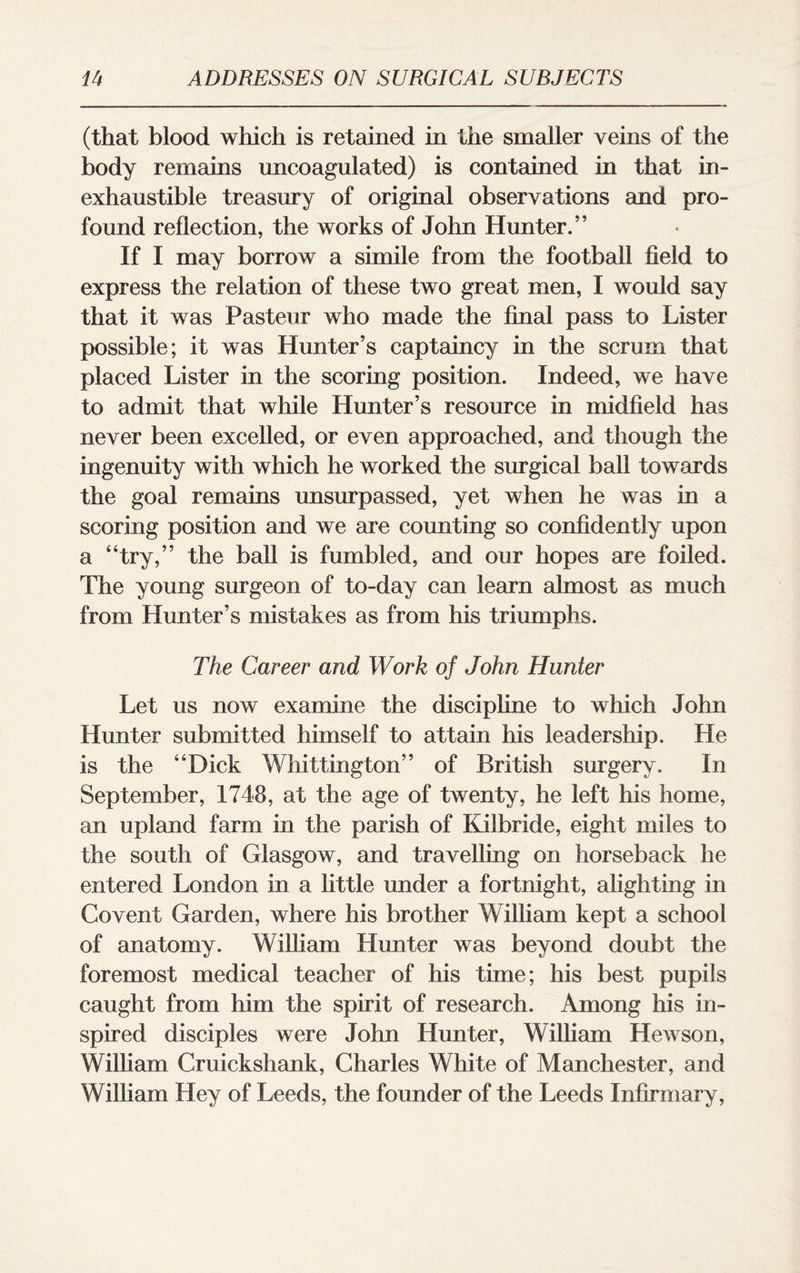 (that blood which is retained in the smaller veins of the body remains uncoagulated) is contained in that in¬ exhaustible treasury of original observations and pro¬ found reflection, the works of John Hunter.” If I may borrow a simile from the football field to express the relation of these two great men, I would say that it was Pasteur who made the final pass to Lister possible; it was Hunter’s captaincy in the scrum that placed Lister in the scoring position. Indeed, we have to admit that while Hunter’s resource in midfield has never been excelled, or even approached, and though the ingenuity with which he worked the surgical ball towards the goal remains unsurpassed, yet when he was in a scoring position and we are counting so confidently upon a “try,” the ball is fumbled, and our hopes are foiled. The young surgeon of to-day can learn almost as much from Hunter’s mistakes as from his triumphs. The Career and Work oj John Hunter Let us now examine the discipline to which John Hunter submitted himself to attain his leadership. He is the “Dick Whittington” of British surgery. In September, 1748, at the age of twenty, he left his home, an upland farm in the parish of Kilbride, eight miles to the south of Glasgow, and travelling on horseback he entered London in a little under a fortnight, alighting in Covent Garden, where his brother W illiam kept a school of anatomy. William Hunter was beyond doubt the foremost medical teacher of his time; his best pupils caught from him the spirit of research. Among his in¬ spired disciples were John Hunter, William Hewson, William Cruickshank, Charles White of Manchester, and William Hey of Leeds, the founder of the Leeds Infirmary,