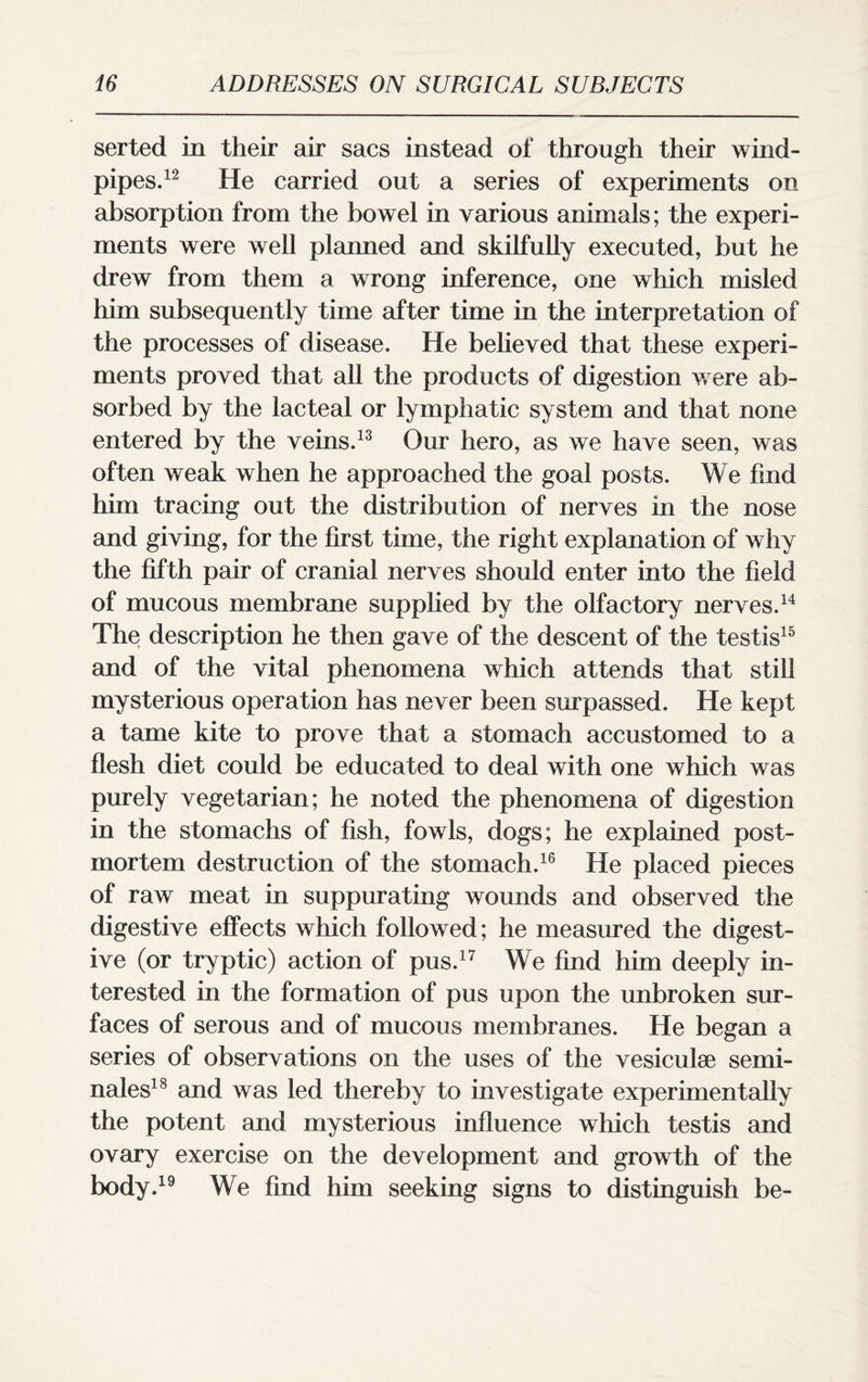 serted in their air sacs instead of through their wind¬ pipes.12 He carried out a series of experiments on absorption from the bowel in various animals; the experi¬ ments were well planned and skilfully executed, but he drew from them a wrong inference, one which misled him subsequently time after time in the interpretation of the processes of disease. He believed that these experi¬ ments proved that all the products of digestion were ab¬ sorbed by the lacteal or lymphatic system and that none entered by the veins.13 Our hero, as we have seen, was often weak when he approached the goal posts. We find him tracing out the distribution of nerves in the nose and giving, for the first time, the right explanation of why the fifth pair of cranial nerves should enter into the field of mucous membrane supplied by the olfactory nerves.14 The description he then gave of the descent of the testis15 and of the vital phenomena which attends that still mysterious operation has never been surpassed. He kept a tame kite to prove that a stomach accustomed to a flesh diet could be educated to deal with one which was purely vegetarian; he noted the phenomena of digestion in the stomachs of fish, fowls, dogs; he explained post¬ mortem destruction of the stomach.16 He placed pieces of raw meat in suppurating wounds and observed the digestive effects which followed; he measured the digest¬ ive (or tryptic) action of pus.17 We find him deeply in¬ terested in the formation of pus upon the unbroken sur¬ faces of serous and of mucous membranes. He began a series of observations on the uses of the vesiculse semi- nales18 and was led thereby to investigate experimentally the potent and mysterious influence which testis and ovary exercise on the development and growth of the body.19 We find him seeking signs to distinguish be-