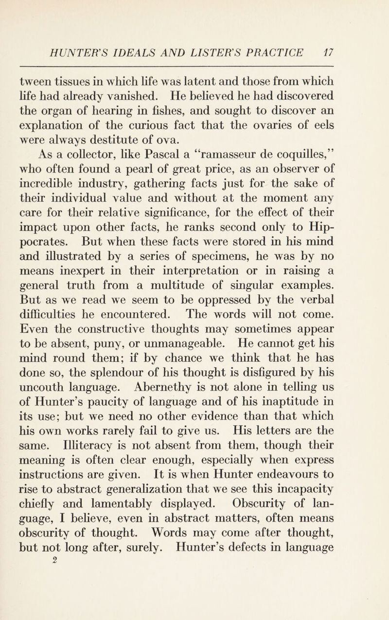 tween tissues in which life was latent and those from which life had already vanished. He believed he had discovered the organ of hearing in fishes, and sought to discover an explanation of the curious fact that the ovaries of eels were always destitute of ova. As a collector, like Pascal a “ramasseur de coquilles,” who often found a pearl of great price, as an observer of incredible industry, gathering facts just for the sake of their individual value and without at the moment any care for their relative significance, for the effect of their impact upon other facts, he ranks second only to Hip¬ pocrates. But when these facts were stored in his mind and illustrated by a series of specimens, he was by no means inexpert in their interpretation or in raising a general truth from a multitude of singular examples. But as we read we seem to be oppressed by the verbal difficulties he encountered. The words will not come. Even the constructive thoughts may sometimes appear to be absent, puny, or unmanageable. He cannot get his mind round them; if by chance we think that he has done so, the splendour of his thought is disfigured by his uncouth language. Abernethy is not alone in telling us of Hunter’s paucity of language and of his inaptitude in its use; but we need no other evidence than that which his own works rarely fail to give us. His letters are the same. Illiteracy is not absent from them, though their meaning is often clear enough, especially when express instructions are given. It is when Hunter endeavours to rise to abstract generalization that we see this incapacity chiefly and lamentably displayed. Obscurity of lan¬ guage, I believe, even in abstract matters, often means obscurity of thought. Words may come after thought, but not long after, surely. Hunter’s defects in language 2