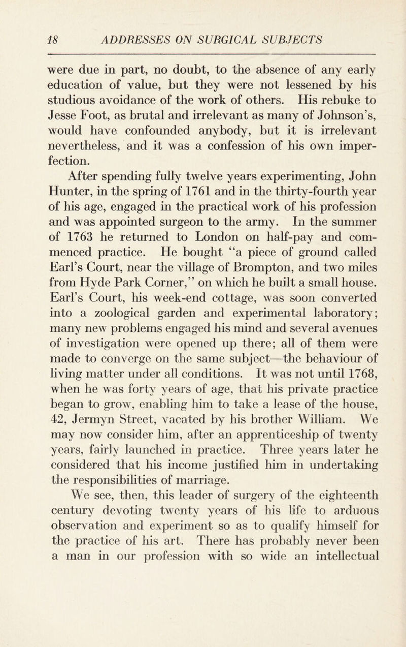 were due in part, no doubt, to the absence of any early education of value, but they were not lessened by bis studious avoidance of the work of others. His rebuke to Jesse Foot, as brutal and irrelevant as many of Johnson’s, would have confounded anybody, but it is irrelevant nevertheless, and it was a confession of his own imper¬ fection. After spending fully twelve years experimenting, John Hunter, in the spring of 1761 and in the thirty-fourth year of his age, engaged in the practical work of his profession and was appointed surgeon to the army. In the summer of 1763 he returned to London on half-pay and com¬ menced practice. He bought “a piece of ground called Earl’s Court, near the village of Brompton, and two miles from Hyde Park Corner,” on which he built a small house. Earl’s Court, his week-end cottage, was soon converted into a zoological garden and experimental laboratory; many new problems engaged his mind and several avenues of investigation were opened up there; all of them were made to converge on the same subject—the behaviour of living matter under all conditions. It was not until 1768, when he was forty years of age, that his private practice began to grow, enabling him to take a lease of the house, 42, Jermyn Street, vacated by his brother William. We may now consider him, after an apprenticeship of twenty years, fairly launched in practice. Three years later he considered that his income justified him in undertaking the responsibilities of marriage. We see, then, this leader of surgery of the eighteenth century devoting twenty years of his life to arduous observation and experiment so as to qualify himself for the practice of his art. There has probably never been a man in our profession with so wide an intellectual