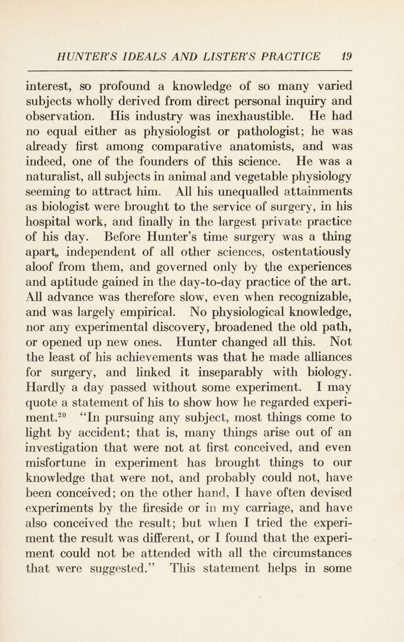 interest, so profound a knowledge of so many varied subjects wholly derived from direct personal inquiry and observation. His industry was inexhaustible. He had no equal either as physiologist or pathologist; he was already first among comparative anatomists, and was indeed, one of the founders of this science. He was a naturalist, all subjects in animal and vegetable physiology seeming to attract him. All his unequalled attainments as biologist were brought to the service of surgery, in his hospital work, and finally in the largest private practice of his day. Before Hunter’s time surgery was a thing apart* independent of all other sciences, ostentatiously aloof from them, and governed only by the experiences and aptitude gained in the day-to-day practice of the art. All advance was therefore slow, even when recognizable, and was largely empirical. No physiological knowledge, nor any experimental discovery, broadened the old path, or opened up new ones. Hunter changed all this. Not the least of his achievements was that he made alliances for surgery, and linked it inseparably with biology. Hardly a day passed without some experiment. 1 may quote a statement of his to show how he regarded experi¬ ment.20 “In pursuing any subject, most things come to light by accident; that is, many things arise out of an investigation that were not at first conceived, and even misfortune in experiment has brought things to our knowledge that were not, and probably could not, have been conceived; on the other hand, I have often devised experiments by the fireside or in my carriage, and have also conceived the result; but when I tried the experi¬ ment the result was different, or I found that the experi¬ ment could not be attended with all the circumstances that were suggested.” This statement helps in some